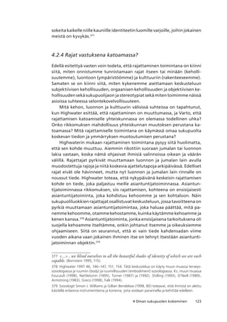 1234 Oman sukupuolen kokeminen
sokeita kaikelle niille kauniille identiteetin luomille varjoille, joihin jokainen
meistä on kyvykäs.377
4.2.4 Rajat vastuksena katoamassa?
Edellä esitettyä vasten voin todeta, että rajattaminen toimintana on kiinni
siitä, miten onnistumme tunnistamaan rajat itseen tai minään (keholli-
suutemme), luontoon (ympäristöömme) ja kulttuuriin (rakenteeseemme).
Samaten se on kiinni siitä, miten kykenemme asettamaan keskusteluun
subjektiivisen kehollisuuden, orgaanisen kehollisuuden ja objektiivisen ke-
hollisuuden sekä sukupuolijaon ja stereotypiat sekä miten toimimme näissä
asioissa suhteessa selontekovelvollisuuteen.
Mitä kehon, luonnon ja kulttuurin välisissä suhteissa on tapahtunut,
kun Highwater esittää, että rajattaminen on muuttumassa, ja Varto, että
rajattamisen katoamiselle yhteiskunnassa on olemassa todellinen uhka?
Onko rikkomuksen mahdollisuus yhteiskunnan muutoksen perustana ka-
toamassa? Mitä rajattamiselle toimintana on käymässä omaa sukupuolta
koskevan tiedon ja ymmärryksen muotoutumisen perustana?
Highwaterin mukaan rajattaminen toimintana pysyy siitä huolimatta,
että sen kohde muuttuu. Aiemmin rikottiin suoraan jumalan tai luonnon
lakia vastaan, koska nämä ohjasivat ihmisiä valinnoissa oikean ja väärän
välillä. Rajattajat pyrkivät muuttamaan luonnon ja jumalan lain avulla
muodostettuja rajoja ja niitä koskevia ajattelutapoja arkipäivässä. Edelliset
rajat eivät ole hävinneet, mutta nyt luonnon ja jumalan lain rinnalle on
noussut tiede. Highwater toteaa, että nykypäivänä keskeisin rajattamisen
kohde on tiede, joka paljastuu meille asiantuntijatoiminnassa. Asiantun-
tijatoiminnassa rikkomuksen, siis rajattamisen, kohteena on ensisijaisesti
asiantuntijatoiminta, joka kohdistuu kehoomme ja sen kohtaloon. Näin
sukupuoliluokkien rajattajat osallistuvat keskusteluun, jossa tavoitteena on
pyrkiä muuttamaan asiantuntijatoimintaa, joka haluaa päättää, mitä pa-
nemme kehoomme, otamme kehostamme, kuinka käytämme kehoamme ja
kenen kanssa.378
Asiantuntijatoiminta, jonka ensisijaisena tarkoituksena oli
suojella kehoamme itseltämme, onkin johtanut itsemme ja oikeuksiemme
ohjaamiseen. Siitä on seurannut, että ei vain tiede kahdensadan viime
vuoden aikana vaan jokainen ihminen itse on tehnyt itsestään asiantunti-
jatoiminnan objektin.379
377	 ... , we blind ourselves to all the beautiful shades of identity of which we are each
capable. (Bornstein 1995, 115).
378	 Highwater 1997 46, 146–147, 151, 154. Tätä keskustelua on käyty muun muassa terveys-
sosiologiassa ja ruumiin (body) ja ruumiillisuuden (embodiment) sosiologiassa. Ks. muun muassa
Foucault (1998), Nettletonin (1995), Turner (1987) ja (1992), Shilling (1993), O’Neill (1989),
Armstrong (1983), Greco (1998), Falk (1994).
379	 Sosiologit Simon J. Williams ja Gillian Bendelow (1998, 80) toteavat, että ihmistä on alettu
käsitellä erilaisina instrumentteina ja koneina, joita voidaan parannella ja kehittää edelleen.
 