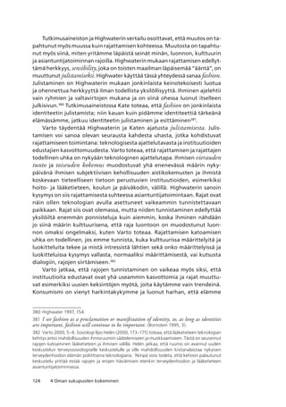 124 4 Oman sukupuolen kokeminen
Tutkimusaineiston ja Highwaterin vertailu osoittavat, että muutos on ta-
pahtunut myös muussa kuin rajattamisen kohteessa. Muutosta on tapahtu-
nut myös siinä, miten yritämme läpäistä seinät minän, luonnon, kulttuurin
ja asiantuntijatoiminnan rajoilla. Highwaterin mukaan rajattamisen edellyt-
tämä herkkyys, sensibility, joka on toisten maailman läpäisemää “ääntä”, on
muuttunut julistamiseksi. Highwater käyttää tässä yhteydessä sanaa fashion.
Julistaminen on Highwaterin mukaan jonkinlaista keinotekoisesti luotua
ja ohennettua herkkyyttä ilman todellista yksilöllisyyttä. Ihminen ajelehtii
vain ryhmien ja valtavirtojen mukana ja on siinä ohessa luonut itselleen
julkisivun.380
Tutkimusaineistossa Kate toteaa, että fashion on jonkinlaista
identiteetin julistamista; niin kauan kuin pidämme identiteettiä tärkeänä
elämässämme, jatkuu identiteetin julistaminen ja esittäminen381
.
Varto täydentää Highwaterin ja Katen ajatusta julistamisesta. Julis-
tamisen voi sanoa olevan seurausta kahdesta uhasta, jotka kohdistuvat
rajattamiseen toimintana: teknologisesta ajattelutavasta ja instituutioiden
edustajien kasvottomuudesta. Varto toteaa, että rajattamisen ja rajattajen
todellinen uhka on nykyään teknologinen ajattelutapa. Ihmisen vierauden
tunto ja toiseuden kokemus muodostuvat yhä enenevässä määrin nyky-
päivänä ihmisen subjektiivisen kehollisuuden aistikokemusten ja ihmistä
koskevaan tieteelliseen tietoon perustuvien instituutioiden, esimerkiksi
hoito- ja lääketieteen, koulun ja päiväkodin, välillä. Highwaterin sanoin
kysymys on siis rajattamisesta suhteessa asiantuntijatoimintaan. Rajat ovat
näin ollen teknologian avulla asettuneet vaikeammin tunnistettavaan
paikkaan. Rajat siis ovat olemassa, mutta niiden tunnistaminen edellyttää
yksilöiltä enemmän ponnisteluja kuin aiemmin, koska ihminen nähdään
jo siinä määrin kulttuurisena, että raja luontoon on muodostunut luon-
non omaksi ongelmaksi, kuten Varto toteaa. Rajattamisen katoamisen
uhka on todellinen, jos emme tunnista, kuka kulttuurissa määrittelyitä ja
luokitteluita tekee ja mistä intressistä lähtien sekä onko määrittelyissä ja
luokitteluissa kysymys vallasta, normaaliksi määrittämisestä, vai kutsusta
dialogiin, rajojen siirtämiseen.382
Varto jatkaa, että rajojen tunnistaminen on vaikeaa myös siksi, että
instituutioita edustavat ovat yhä useammin kasvottomia ja rajat muuttu-
vat esimerkiksi uusien keksintöjen myötä, joita käytämme vain trendeinä.
Konsumismi on vienyt harkintakykymme ja luonut harhan, että elämme
380	Highwater 1997, 154.
381	 I see fashion as a proclamation or manifestation of identity, so, as long as identities
are important, fashion will continue to be important. (Bornstein 1995, 3).
382	 Varto 2000, 5–6. Sosiologi Ilpo Helén (2000, 173–175) toteaa, että lääketieteen teknologian
kehitys antoi mahdollisuuden ihmisruumiin säätelemiseen ja muokkaamiseen. Tästä on seurannut
rajojen katoaminen lääketieteen ja ihmisen välillä. Helén jatkaa, että ruumis on avannut uuden
keskustelun terveyssosiologiselle keskustelulle ja sille mahdollisuuden kiistanalaistaa nykyisen
terveydenhoidon elämän poliittisena teknologiana.  Niinpä voisi todeta, että kehoon palautunut
keskustelu yrittää estää rajojen ja erojen häviämisen etenkin terveydenhoidon ja lääketieteen
asiantuntijatoiminnassa.
 