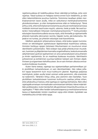 1254 Oman sukupuolen kokeminen
rajattomuudessa eli todellisuudessa ilman sääntöjä ja kieltoja, joita voisi
rajattaa. Tässä luulossa on helppoa toimia ennen kuin tiedämme, ja näin
ollen tekemisiltämme puuttuu harkinta. Toimimme tavallaan yhden mer-
kityksenannon tason avulla, mikä on vaikuttanut merkityksenantomme
yksioikoistumiseen, ja siten kompetenssimme elää on heikentynyt. Tämä
johtuu siitä, että merkityksenannostamme puuttuvat merkityksenannossa
ristikkäin toimivat tasot kuten myytit, uskonto, tiede ja taide. Ne ovat kui-
tenkin historiallisesti liittyneet merkityksenantoomme.383
Instituutioiden
edustajien kasvottomuudesta seuraa myös, että ihmiselle ja rajattamiselle
yhteisön kannalta olennainen ravinto, häpeän tunto, jää kokematta. Hä-
peää ei voi tuntea, jos yhteisön edustajat ovat kasvottomia.
Edellisiin ajatuksiin yhteenvetona totean, että koska rajojen tunnista-
minen on teknologisen ajattelutavan läpäisemässä maailmassa vaikeaa,
ihmisten herkkyys rajojen tietoiseen liikuttamiseen on muuttunut oman
identiteetin julistamiseksi. Tätä voidaan taas pitää yhteiskunnan muutok-
sen, luomisen ja ylläpitämisen kannalta ongelmallisena, koska kumoamalla
säilyttämiseen pyrkivä rajattaminen on aina samanaikaisesti aina yhteisön
ja minän rajattamista. Se on maailmaa koskevaa muutosta. Identiteetin
julistaminen ja esittäminen suuntaa kaikkien katseet vain ihmisen objek-
tiiviseen ja orgaaniseen kehollisuuteen. Se on vain ihmisen ulkoisia ominai-
suuksia koskevaa muutosta.
Kuten Varto toteaa, rajattaja tuo rajattamisellaan parhaimmillaan jul-
ki yksilöllisen tarkastelutavan, ei vain identiteettiään. Hän näkee jolla-
kin tapaa laveammin kuin muut kulttuurin jäsenet. Rajattaja paljastaa
merkityksiä, joiden avulla toiset voisivat voida paremmin, olla enemmän
tai todemmin. Tähänkin liittyy uhka, jota aiemmin olen käsitellyt. Tuon
yksilöllisen tarkastelutavan tuominen kulttuuriin saattaa johtaa siihen,
että valtakulttuuri katsoo, että rajattaja on rajattaja kohtalosta. Näin ollen
rajattajalle annetaan normaaliuden voimistamisen tehtävä. Hänet määritel-
lään poikkeavaksi, kuten berdachet alkuperäisissä intiaanikulttuureissa, ei
rajattajaksi.384
Näin ollen heidän tarkastelutapansa ja merkityksenantonsa
laveus ei läpäisekään toisten maailman rajoja eikä mikään myöskään saa
mahdollisuutta siirtää näitä rajoja.
383	 Varto 2000, 5–6.
384	Varto 2000, 3, 5.
 
