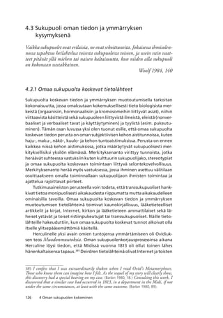 126 4 Oman sukupuolen kokeminen
4.3 Sukupuoli oman tiedon ja ymmärryksen
kysymyksenä
Vaikka sukupuolet ovat erilaisia, ne ovat sekoittuneita. Jokaisessa ihmisolen-
nossa tapahtuu heilahtelua toisesta sukupuolesta toiseen, ja usein vain vaat-
teet pitävät yllä miehen tai naisen kaltaisuutta, kun niiden alla sukupuoli
on kokonaan vastakkainen.
Woolf 1984, 140
4.3.1 Omaa sukupuolta koskevat tietolähteet
Sukupuolta koskevan tiedon ja ymmärryksen muotoutumisella tarkoitan
kokonaisuutta, jossa omaksutaan kokemuksellisesti tieto biologisista mer-
keistä (orgaanisiin, hormonaalisiin ja kromosomeihin liittyvät asiat), niihin
viittaavista käsitteistä sekä sukupuoleen liittyvistä ilmeistä, eleistä (nonver-
baaliset ja verbaaliset tavat ja käyttäytyminen) ja tyylistä (esim. pukeutu-
minen). Tämän osan luvussa yksi olen tuonut esille, että omaa sukupuolta
koskevan tiedon perusta on oman subjektiivisen kehon aistitunnoissa, kuten
haju-, maku-, näkö-, kuulo- ja kehon tuntoaistimuksissa. Perusta on ennen
kaikkea niissä kehon aistimuksissa, jotka määräytyvät sukupuolisesti mer-
kityksellisiksi yksilön elämässä. Merkityksenanto virittyy tunnoista, jotka
heräävät suhteessa vastuksiin kuten kulttuurin sukupuolijako, stereotypiat
ja omaa sukupuolta koskevaan toimintaan liittyvä selontekovelvollisuus.
Merkityksenanto herää myös vastuksessa, jossa ihminen asettuu välitilaan
osoittaakseen omalla toiminnallaan sukupuolijaon ihmisten toimintaa ja
ajattelua rajoittavat piirteet.
Tutkimusaineiston perusteella voin todeta, että transsukupuoliset hank-
kivat tietoa monipuolisesti aikakaudesta riippumatta mutta aikakaudelleen
ominaisilla tavoilla. Omaa sukupuolta koskevan tiedon ja ymmärryksen
muotoutumisen tietolähteinä toimivat kaunokirjallisuus, lääketieteelliset
artikkelit ja kirjat, Internet, kirkon ja lääketieteen ammattilaiset sekä lä-
heiset ystävät ja toiset ristiinpukeutujat tai transsukupuoliset. Näille tieto-
lähteille hakeuduttiin, kun omaa sukupuolta koskevat tunnot alkoivat olla
itselle ylitsepääsemättömiä käsitellä.
Herculinelle yksi avain omien tuntojensa ymmärtämiseen oli Ovidiuk-
sen teos Muodonmuutoksia. Oman sukupuolenkorjausprosessinsa aikana
Herculine löysi tiedon, että Midissä vuonna 1813 oli ollut toinen lähes
hänenkaltaisensa tapaus.385
Deirdren tietolähteinä olivat Internet ja toisten
385	 I confess that I was extraordinarily shaken when I read Ovid’s Metamorphoses.
Those who know them can imagine how I felt. As the sequel of my story will clearly show,
this discovery had a special bearing on my case. (Barbin 1980, 18.) Consulting this work, I
discovered that a similar case had occurred in 1813, in a department in the Midi, if not
under the same circumstances, at least with the same outcome. (Barbin 1980, 89).
 