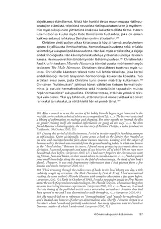 1274 Oman sukupuolen kokeminen
kirjoittamat elämäkerrat. Niistä hän hankki tietoa muun muassa ristiinpu-
keutujien elämästä, teknisistä neuvoista ristiinpukeutumiseen ja myöhem-
min myös sukupuolen ylittämistä koskevaa lääketieteellistä tietoa. Hänen
lukemistoonsa kuului myös Kate Bornsteinin tuotantoa, joka oli ennen
kaikkea antanut rohkaisua Deirdren omiin ratkaisuihin.386
Christine vietti paljon aikaa kirjastossa ja käytti itsensä analysoimisen
apuna kirjallisuutta ihmissuhteista, homoseksuaalisuudesta sekä erilaisia
selontekoja sukupuolipoikkeavuudesta. Hän luki myös artikkeleita ja kirjoja
endokrinologiasta. Hän kävi myös keskusteluja ystävänsä Junen ja Helenen
kanssa. He neuvoivat häntä kääntymään lääkärin puoleen.387
Christine luki
Paul Kruifin teoksen Microbe Hunters ja törmäsi vuosia myöhemmin myös
teokseen The Male Hormone. Christinen tietolähteet tuottivat myös tu-
losta. Christinelle käänteen tekevä tieto tuli lehtiartikkelista, joka kertoi
endokrinologi Harold Graysonin hormononeja koskevista kokeista. Tuo
artikkeli avasi oven, josta Christine tunsi olevan määrätty kulkemaan.388
Christinen “tutkimukset” johtivat hänet vähitellen tietoon hermafrodis-
mista ja pseudo-hermafrodismista sekä historiallisiin tapauksiin muista
“epänormaaleista” sukupuolista. Christine toteaa, että hän ymmärsi teks-
tejä vain osaksi. Yksi syy tähän oli, että teksteissä monet viittaukset olivat
ranskaksi tai saksaksi, ja näitä kieliä hän ei ymmärtänyt.389
386	After a month or so on this version of his hobby Donald began to get interested in the
real-life stories and the technical advice on a crossgendered life. ... The Internet contained
a library of information on makeup and shopping. For some months he ignored the files
on gender crossing itself, the medical information on going all the way. ... He then
found Melanie’s Autobiography, the on-line story of Melanie Phillips, a video producer in
California. (McCloskey 2000, 20.)
387	 During this period of disillusionment, I tried to involve myself in fumbling attempts
at self-analysis. Quite accidentally, I came across a book in the library that revealed to
me new and incomprehensible facts about human relations. Dealing with the subject of
homosexuality, the book was concealed from the general reading public in what was known
as the “closed shelves.” Between its covers, I found many perplexing statements about sex
deviation. I scanned paragraphs and pages of case histories, all of which left me even more
bewildered than before. (Jørgensen 2000, 22.) I had never forgotten the conversation with
my friends, June and Helen, or their sound advice to consult a doctor. ... , I had acquired
some small knowledge along the way in the field of endocrinology, the study of the body’s
glands. However, it was only fragmentary information that I had gleaned from a few
articles and books. (Jørgensen 2000, 63.)
388	While browsing through the endless rows of books in the local library one day, a title
suddenly caught my attention. The Male Hormone by Paul de Kruif. I had remembered
reading the same author’s Microbe Hunters with complete absorption a few years before.
(Jørgensen 2000, 70.) Early in October of 1948, I read a newspaper article in New Haven
about the work of a prominent endocrinologist, Dr. Harold Grayson, who was working then
on some interesting hormone experiments. (Jørgensen 2000, 63.) ... However, it seemed
that the timing of the published article was a miraculous coincidence. Another door had
been opened to me and I was determined to walk through it, ... (Jørgensen 2000, 64.)
389	 My research led me to references on “hermaphrodism” and “pseudo-hermaphrodism”
and I studied case histories of other sex abnormalities also. Shortly, I became steeped in a
literature which I could only partially understand. Too many references were in French or
German, neither of which I understood. (Jørgensen 2000, 72.)
 