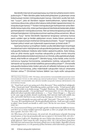 128 4 Oman sukupuolen kokeminen
Deirdrelle Internet oli avainasemassa, kun hän loi suhteita toisiin ristiin-
pukeutujiin.390
Näin Deirdre pääsi keskusteluyhteyteen ja jakamaan omaa
kokemustaan toisten ristiinpukeutujien kanssa. Internetin avulla hän koh-
tasi “Lucyn”, joka oli Deirdren tapaan keskiluokkainen, työssä käyvä ja
naimisissa oleva mies, jolla ei ollut takana vielä yhtään tapaamista toisen ris-
tiinpukeutujan kanssa.391
Toisten ristiinpukeutujen kohtaaminen antoi Deir-
drelle tietoa myös siitä, miten perheenjäsenet käsittelevät keskenään yhden
perheenjäsenen ristiinpukeutumista. Hän sai tietoa terapiasta ja myös siitä,
että perheenjäsenen ristiinpukeutuminen saattaa johtaa avioeroon. Muun
muassa “Suzy” kertoi Deirdrelle käyneensä terapiassa vaimonsa kanssa
parin vuoden ajan ja heidän päätyneen eroon, koska hänen vaimonsa ei
kyennyt sopeutumaan miehensä ristiinpukeutumiseen. “Suzyn” terapeutin
mukaan jotkut naiset vain kykenevät sopeutumaan ja toiset eivät.392
Saamansa koetun ja kirjallisen tiedon avulla elämäkertojen kirjoittajat
muodostivat kukin käsityksensä sukupuolenkorjaukseen johtavista syistä,
sukupuolta koskevan tiedosta sekä tiedon epävarmuudesta. Kate toteaa,
että on yhtä monta syytä muuttaa sukupuolta ja yhtä monta totuutta
sukupuolta koskevista kokemuksista kuin on ihmisiä, jotka ajattelevat ylipää-
tänsä, että heillä on sukupuoli393
. Deirdre kysyy, kuka tietää, onko toiseksi
tulemisessa kysymys hormoneista, sosiaalisesta roolista, sukupuolen esit-
tämisestä vai kyvystä esittää todellista persoonallisuuttaan394
. Christinelle
sukupuolta koskeva koko tiedon perusta oli selkeästi kehossa ja sen kemi-
assa sekä hormoneissa, jotka määrittävät sukupuolen lukuun ottamatta
ihmisen sielua.395
Christineä hoitava lääkäri tuo myös esille sukupuolen
390	Eeva-Kaisa Toivonen (1997, 79) toteaa, että esimerkiksi transvestiiteillä tutustuminen toisiin
itsensä kaltaisiin ihmisiin on ollut valtava apu itsensä hyväksymisessä. Yhteydet osakulttuureihin
ovat antaneet transvestiiteille sekä välineitä käsitellä sukupuolta koskevaa elämänaluetta että
konkreettisia neuvoja.
391	 “Good Lord, you’re not saying you’re Kate Bornstein?” Kate smiled back indulgently.
“Why, I loved your book!” Remembering authors and their wishes. “It had massive effect
on me.” But it did, in its cheeky courage. “I’m glad. Thank you. The royalties from the book
made electrolysis possible – I’ve not had much.” (McCloskey 2000, 121–122.) The Internet is
filled with aliases and other shifts of identity. ... “Lucy “ from Chicago ... They were
at the same stage of wholly closeted crossdressing, both married, both with middle-class
jobs, and neither had been to any crossdressing meetings yet. (McCloskey 2000, 21.)
392	 “I want to therapy for two years with my wife,” Suzy said./ “Two years. Did it help?”/
“In a way. We’re getting divorced. The therapist finally said to me, ‘Look: your wife is unable
to adjust. Some women can handle it, other’s can’t. She has her own reason.’” (McCloskey
2000, 30.)
393	 Every transsexual I know went through a gender transformation for different reasons,
and there are as many truthful experiences of gender as there are people who think they
have a gender. (Bornstein 1995, 7–8.)
394	Who knows if it’s the hormones, the social role, the performance of gender becoming
second nature, or my true personality able now to express it. (McCloskey 2000, 264–265.)
395	 The more I talk to Dr. Hamburger the more I belive that chemistry is the whole basis
of life (physical, I don’t mean the soul). (Jørgensen 2000, 106.) I do not know if you know
that both men and women have hormones of both sexes in their bodies. Regardless of many
outward appearances, it is the quantity of those hormones which determines a person’s sex.
 