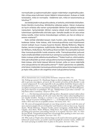 1294 Oman sukupuolen kokeminen
normaaliuden ja epänormaaliuden rajojen määrittelyn ongelmallisuuden.
Hän viittaa asiaa tutkineen toisen lääkärin toteamukseen: Kukaan ei tiedä
toistaiseksi, mikä on normaalia - tiedämme vain, mikä on tavanomaista ja
totuttua.396
Jos tietää jotakin sukupuolisuudesta, ei tarkoita, että tietää siitä kaiken.
Kuten Deirdre muistuttaa, lähtökohta ratkaisee paljon. Hänen mukaansa
on hyvin erilaista olla nainen syntymästään lähtien kuin päätyä miehestä
naiseuteen. Syntymästään lähtien naisena elävät eivät harjoita naiseksi
tulemistaan ajattelemalla sitä koko ajan. Samalla tavalla on eri asia antaa
tietoa naisille, miten toimia miesrakastajan suhteen, jos itse on elänyt ai-
emmin miehenä397
.
Kate esittää elämäkerrassaan myös huolen, joka koskee sukupuolta
koskevaa tietoa. Kate toteaa, että transsukupuolisista ovat kirjoittaneet
monet tutkijat muun muassa Suzanne Kessler, Wendy McKenna, Majorie
Garber, Jennie Livingstone, Judith Butler, Wendy Chapkis, Anne Bolin, Wal-
ter Williams, Holly Devor, Pat Califia ja Shannon Bell. He ovat kaikki luoneet
tilaa transsukupuolisille tuoda asiaansa esille. Transsukupuoliset puhuvat
myös omalla äänellään enemmän kuin aiempina vuosikymmeninä, mitä voi
Katen mukaan pitää vallankumouksellisena.398
Katen huoli on, että tuotettu
tieto jää tutkijoiden ja oman sukupuolensa kanssa kamppailevien tiedoksi.
Kate toteaa, että heitä lukevat lähinnä ihmiset, joilla on tarve määritellä
oma sukupuolensa tai seksuaalisuutensa399
. Katen ajatuksista voi päätellä,
että hänen mielestään transsukupuolisista pitäisi jakaa tietoa laajemminkin
ja myös niille, joilla ei ole ongelmia oman sukupuolensa kanssa.
All sex characteristics are a result of those hormones. (Jørgensen 2000, 114.)
396	 Picking up a pencil, Dr. Hamburger began to sketch a diagram as he spoke. “I’m not
able to give you exact figures, of course, for the number of victims of this disorder is only
a matter of guesswork. It is also impossible to fix any definite borderline between what is
normal and what is not. ... Most average people, if there is an average, will range from,
say eighty to ninety percent in masculinity or femininity. I like to quote Dr Harry Benjamin,
your great American sex pathologist. He says: ‘Nobody knows as yet what is normal – we
only know what is customary.’ (Jørgensen 2000, 159.)
397	 ... , Dee listening and sometimes offering advice. But genetic woman’s advice about
passing was usually mistaken, for the same reason that Dee’s advice about handling lovers
was usually mistaken. Passing as a woman is not a problem that natural-born woman
have. They get no practice thinking about it. ... It therefore takes an actress to see what
makes a born man into an acceptable woman. (McCloskey 2000, 158.)
398	 The voices of transgendered people are now being raised in concert with the voices of
more and more people who are writing their work based on what we have to say. Suzanne
Kessler, Wendy McKenna, Marjorie Garber, Jennie Livingstone, Judith Butler, Wendy
Chapkis, Anne Bolin, Walter Williams, Holly Devor, Pat Califia, and Shannon Bell are
all asking great questions and making room for us to respond. (Bornstein 1995, 14.) Over
the past decade, transgendered people have increasingly been speaking in their own voice.
It’s the beginnings of a revolution. (Bornstein 1995, 132.)
399	 Who reads us? People whose identity hinges on the need to determine gender: gays and
lesbians for sexual reasons, sex workers and street people for economic reasons, children for
the reason of trying to establish their on place in the system. (Bornstein 1995, 126.)
 