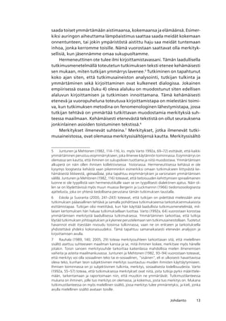 13Johdanto
saada toiset ymmärtämään aistimaansa, kokemaansa ja elämäänsä. Esimer-
kiksi auringon aiheuttama lämpöaistimus saattaa saada meidät kokemaan
onnentunteen, tai jokin ympäristöstä aistittu haju saa meidät tuntemaan
inhoa, jonka kerromme toisille. Nämä vuorostaan saattavat olla merkityk-
sellisiä, kun jäsennämme omaa sukupuoltamme.
Hermeneuttinen ote tulee ilmi kirjoittamistavassani. Tämän laadullisella
tutkimusmenetelmällä toteutetun tutkimuksen teksti etenee kehämäisesti
sen mukaan, miten tutkijan ymmärrys lavenee.
Tutkiminen on tapahtunut
koko ajan siten, että tutkimusaineiston analysointi, tutkijan tulkinta ja
ymmärtäminen sekä kirjoittaminen ovat kulkeneet dialogissa. Jokainen
empiirisessä osassa (luku 4) oleva alaluku on muodostunut siten edellisen
alaluvun kirjoittamisen ja tutkimisen innoittamana. Tämä kehämäisesti
etenevä ja vuoropuheluna toteutuva kirjoittamistapa on mielestäni toimi-
va, kun tutkimuksen metodina on fenomenologinen lähestymistapa, jossa
tutkijan tehtävä on ymmärtää tutkittavan muodostamia merkityksiä suh-
teessa maailmaan. Kehämäisesti etenevästä tekstistä on ollut seurauksena
jonkinlainen asioiden toistuminen tekstissä.
Merkitykset ilmenevät suhteina.
Merkitykset, jotka ilmenevät tutki-
musaineistossa, ovat olemassa merkityssisältöjensä kautta. Merkityssisältö
	 Juntunen ja Mehtonen (1982, 114–116; ks. myös Varto 1992a, 69–72) esittävät, että kaikki
ymmärtäminen perustuu esiymmärrykseen, joka ilmenee käytännön toiminnassa. Esiymmärrys on
olemassa sen kautta, että ihminen on sukupolvien tuottama ja niitä muodostava. Ymmärtämisen
alkuperä on näin ollen ihmisen kollektiivisessa  historiassa. Hermeneuttisessa kehässä ei ole
kysymys loogisesta kehästä vaan pikemminkin esimerkiksi omaan tutkimukseen liittyvästä ke-
hämäisestä liikkeestä, spiraalista, joka tapahtuu esiymmärryksen ja varsinaisen ymmärtämisen
välillä. Juntunen ja Mehtonen (1982, 116) toteavat, että tietoisuuden kehittymisen spiraalimainen
luonne ei ole tyypillistä vain hermeneutiikalle vaan se on tyypillisesti dialektinen ajatus. Näin ol-
len se on löydettävissä myös muun muassa Bergerin ja Luckmannin (1966) tiedonsosiologisesta
ajattelusta, joka on yhtenä tiedollisena perustana tämän tutkimuksen taustalla.
	 Eskola ja Suoranta (2000, 241–243) toteavat, että tutkijan on pidettävä mielessään aina
tutkimuksen pääasiallinen tehtävä ja samalla pohdittava tutkimukseensa tarkoituksenmukaisista
esittämistapaa. Tutkijan olisi mietittävä, kun hän käyttää laadullista tutkimusmenetelmää, mil-
laisen kertomuksen hän haluaa tutkimuksellaan tuottaa. Varto (1992a, 64) vuorostaan korostaa
ymmärtämisen merkitystä laadullisessa tutkimuksessa. Ymmärtäminen tarkoittaa, että tutkija
löytää tutkimuksen johtoajatuksen ja kykenee perustelemaan sen tutkimusaineistollaan. Tuotetut
havainnot eivät itsestään nivoudu toisiinsa tulkinnassa, vaan ne on erikseen ja tarkoituksella
yhdistettävä yhdeksi kokonaisuudeksi. Tämä tapahtuu samanaikaisesti etenevän analyysin ja
kirjoittamisen avulla.
	 Rauhala (1989, 140; 2005, 29) toteaa merkityssuhteen tarkoittavan sitä, että mielellinen
sisältö asettuu suhteeseen maailman kanssa ja se, mitä ihminen kokee, merkitsee myös hänelle
jotakin. Toisin sanoen merkityssuhde tarkoittaa kaikenlaisia mahdollisia mielen ilmenemisen
vaiheita ja asteita maailmankuvassa. Juntunen ja Mehtonen (1982, 93–94) vuorostaan toteavat,
että merkitys voi olla sosiaalinen teko tai ei-sosiaalinen, “sisäinen”, eli ei ulkoisesti havaittavissa
oleva teko, kunhan teon subjektiivinen merkitys suuntautuu muiden ihmisten käyttäytymiseen. 
Ihmisen toiminnassa on jo subjektiivinen tulkinta, merkitys, sosiaalisesta todellisuudesta. Varto
(1992a, 55–57) toteaa, että tutkimuksessa merkitykset ovat niitä, joita tutkija pyrkii määrittele­
mään, tarkentamaan ja raportoimaan niin, että muutkin ne ymmärtävät. Tutkimustilanteessa
mukana on ihminen, jolle tuo merkitys on olemassa, ja kokemus, josta tuo merkitys on. Mukana
tutkimustilanteessa on myös mielellinen sisältö, jossa merkitys tulee ymmärretyksi, ja kieli, jonka
avulla mielellinen sisältö avataan toisille.
 