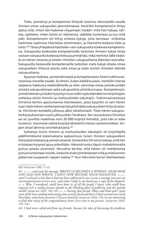 130 4 Oman sukupuolen kokeminen
Tieto, ymmärrys ja kompetenssi liittyvät toisiinsa olennaisella tavalla
ihmisen oman sukupuolen jäsentämisessä. Henkilön kompetenssiin liittyy
ajatus siitä, miten hän kykenee ohjaamaan itseään: mitä hän haluaa, tah-
too, ajattelee, miten toimii eri tilanteissa, säätelee tunteitaan ja tuo niitä
julki. Kompetenssiin siis liittyy erilaisia kykyjä, joita tarvitaan erilaisissa
harkintaa vaativissa tilanteissa toimimiseen, ja tilannetta koskeva tieto ja
taito.400
Tässä yhteydessä käsittelen vain sukupuolta koskevaa kompetens-
sia. Sukupuolta koskevalla kompetenssilla tarkoitan ihmisen kykyä ottaa
vastaan sukupuolta koskevaa tietoa ja ymmärtää, mikä merkitys tällä tiedol-
la on hänen omansa ja toisten ihmisten sukupuolisena elämisen kannalta.
Sukupuolta koskevalla kompetenssilla tarkoitan myös kykyä ohjata omaa
sukupuoleen liittyviä asioita sekä omaa ja myös toisten ihmisten elämää
sukupuolisena.
Kysymys tiedosta, ymmärtämisestä ja kompetenssista ilmeni tutkimusai-
neistossa monella tavalla. Se ilmeni, kuten edellä kuvasin, henkilön itsensä
tarpeena hakeutua tiedonlähteille ja siten vahvistaa omaa ymmärrystään
omasta sukupuolestaan sekä sukupuolista yhteiskunnassa. Kompetenssin,
ymmärtämisen ja tiedon kysymys nousi esille myös elämäkerran kirjoittajien
suhteissa toisiin ihmisiin ja instituutioiden edustajiin. Tutkimusaineistossa
Christine kertoo ajautuneensa tilanteeseen, jossa kysyttiin ei vain hänen
vaan myös hänen vanhempiensa kykyä kohdata sukupuoleen liittyviä asioi-
ta. Christinen kohdalla julkisuus alkoi tahattomasti. Tieto hänen sukupuo-
lenkorjauksestaan vuoti julkisuuteen Tanskassa. Sen seurauksena Christine
sai eri puolilta maailmaa noin 20 000 kirjettä ihmisiltä, joita hän ei edes
tuntenut. Useimmat näistä kirjeistä lähetettiin hänen vanhemmilleen. Kir-
jeet olivat lähinnä onnittelukirjeitä.401
Suhteissa toisiin ihmisiin ja instituutioiden edustajiin oli kirjoittajilla
päällimmäisenä kokemuksena epävarmuus toisen ihmisen sukupuoleen
liittyvästä tiedosta ja ymmärryksestä. Esimerkiksi Christine toteaa, että hän
ei koskaan kysynyt apua ystäviltään. Hänestä tuntui täysin mahdottomalta
puhua asiasta avoimesti. Herculine kertoo, että hänen oli mahdotonta
puhua tunteistaan toisille, koska he eivät ymmärtäneet niitä ja mieluimmin
pakenivat suojaavien rajojen taakse.402
Kun Herculine kertoi tilanteestaan
400	Pietarinen 1994, 17–22.
401	 ... , and read the message: BRONX GI BECOMES A WOMAN. DEAR MOM
AND DAD SON WROTE, I HAVE NOW BECOME YOUR DAUGHTER. ... ,
until I realized at last that it had not been addressed to me: it was a message sent over an
international press-service wire, and what I held in my hand was a copy of the dispatch.
... Who, I wondered, could have done it; of all the people I knew, who could have
exposed such a totally private episode to the blinding glare of publicity and the outside
world? (Jørgensen 2000, 128–129.) ... During that period, Mom and Dad and I spent
some of the time reading and sorting some twenty thousand letters I had received since early
December, some from countries I’d never heard of. (Jørgensen 2000, 178.) It was interesting
to find that many of the congratulatory letters were sent to my parents. (Jørgensen 2000,
178–179.)
402	 I had never asked aid from my friends, because the idea of discussing the problems
 