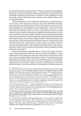 132 4 Oman sukupuolen kokeminen
ja siten jaettua lasten ja vaimon kanssa.407
Deirdren ajatuksista voi päätellä,
että lasten, vaimon ja sukulaisten tiedon ja ymmärryksen puute johti hänen
mielestään tilanteen kärjistymiseen perheessä. Kuten edellisessä luvussa
toin esille, ihmisen käyttäytymiseen vaikuttaa usein pelko kaikkea uutta
ja vierasta kohtaan.
Tutkimusaineistossa nousi esille myös kokemuksia, joiden perusteel-
la voi sanoa, että epävarmuus toisten sukupuolta koskevasta tiedosta,
ymmärryksestä ja kompetenssista ei ollut ainoa kokemus aineistossa. Kai-
killa elämäkertojen kirjoittajilla oli myös kokemuksia, että muut ihmiset
kykenivät kohtaamaan heidät eri tavoin sukupuolensa kokevina ja jopa
heidän halunsa korjata sukupuolensa subjektiivista kokemustaan vastaa-
vaksi. Esimerkiksi Herculinen lääkäri kehotti Herculinea kaikesta julkisesta
kohusta ja syytöksistä huolimatta pitämään päänsä pystyssä, koska katsoi
Herculinella olevan siihen oikeus. Lääkäri kehotti siitäkin huolimatta, että
hän ymmärsi, että Herculinella tulisi olemaan vaikeaa.408
Kate toteaa, että
ihmisissä herää aina vastarintaa, kun joku luopuu esimerkiksi miehenä
olemisen etuoikeuksistaan. Katen ajatuksin kompetenssia on myös vastuun
ottaminen toisten hyvinvoinnista, jos itse kokee, että etuoikeudet tuhoavat
sekä itsen että toiset.409
Sukupuolta koskevaa kompetenssia on myös, että pystyy tunnusta-
maan oman sukupuoleen liittyvien tietonsa ja taitonsa rajallisuus, kuten
hollantilainen TV-tuottaja teki, joka peruutti Deirdren esiintymisen, koska
hän ei kyennyt käsittelemään ristiinpukeutumista410
. Sukupuolta koskevaa
kompetenssia osoittaa myös, että asiaa tuntemattomana ja tietämättö-
mänä osaa etsiä tarvittavan tiedon ja taidon muualta ennen varsinaista
päätöksentekoa. Herculinen elämässä tämäntapaista riittävää sukupuolta
407	 With children around the house it was agreed that Donald better put the crossdressing
farther back into the closet. A mistake, thought Deirdre later, though a mistake we made
together. Donald became cunning at hiding the crossdressing, so that his wife formed a low
estimate of how much he dressed, and the children never knew. ... Mainly he left her
clothing alone; he had accumulated a little of his own. A trivial thing. Forget it. Since
they never talked about it, his wife had no check on her estimate. It therefore came as a
shock to her when he finally came spinning out of the closet, at any rate to club meetings
and to an occasional startled citizen at a suburban mall far from home. She thought it was
entirely new and that he had gone crazy. (McCloskey 2000, 14.)
408	I had also seen Doctor H. ... Then, smiling gaily, he said to me, “You know what a
storm you’ve raised and the many misdeeds that you are accused of. Don’t pay any attention
to all that. Walk with your head up; you have the right to do so. It will be difficult for you,
perhaps. That’s understandable. (Barbin 1980, 91.)
409	People ask me what it was like to have had that kind of privilege, what it was like
to lose it, why in the world did I give it up. To have it was like taking drugs, to get rid
of it was like kicking a habit. I gave it up because it was destroying me and the people
I loved. (Bornstein 1995, 108.)
410	 A week later the producer called up apologetically. “I’m sorry, Mevrouw McCloskey,
but we’re not going to do the show.”/ “Oh?”/ The presenter can’t handle your gender cross-
ing.”/ “I understand.” Dutch people tolerant in official theory, but not every one of them is
therefore enthusiastic about social deviation or comfortable with a threat to masculinity.
The poor man. Maybe he should see a psychiatrist. (McCloskey 2000, 149.)
 