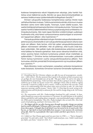 1334 Oman sukupuolen kokeminen
koskevaa kompetenssia edusti hiippakunnan edustaja, joka hankki lisä-
tietoa oman lääkärinsä avulla. Deirdre sai apua ekonomistiystävältään ja
samassa tiedekunnassa työskentelevältä kollegaltaan Garyltä.411
Ihmisen sukupuolta koskevassa kompetenssissa saattaa ilmetä myös
vaihtelua tilanteen mukaan. Tutkimusaineistosta selviää, että muun muassa
Deirdren vaimo toimi tällä tavalla. Toisinaan, kuten edellä kuvasin, hän
saattoi kieltäytyä kohtaamasta Deirdren ristiinpukeutumista. Toisinaan hän
saattoi hankkia lääketieteellistä tietoa ja psykoanalyyttisiä artikkeleita ris-
tiinpukeutumisesta. Hän myös tapasi Deirdren endokrinologin uudestaan
huolimatta siitä, että hänen suhtautumisensa asiantuntijaan ei ensimmäi-
sen tapaamisen jälkeen ollut myönteinen.412
Transsukupuolisten elämässä tuttujen ihmisten sukupuolta koskeva kom-
petenssi joutuu koetukselle ei vain sukupuolenkorjausprosessin aikana vaan
myös sen jälkeen. Kate kertoo, että hän palasi sukupuolenkorjauksensa
jälkeen menneeseen vähitellen. Hän oli pelännyt, ettei kuulisi enää kos-
kaan ystävistään. Hän pelkäsi myös olla kosketuksissa ystäviinsä ja pohti,
mitä kaikkea he hänestä ajattelivat. Kate sanoo olevansa kiitollinen siitä,
miten avoimia hänen miehenä tuntemansa ystävät olivat mieleltään ja
sydämeltään.413
Christine kertoo kohtaamisestaan nuoruuden ystävänsä
Tomin kanssa kymmenen vuotta sukupuolenkorjauksensa jälkeen. Tom
tunnustaa, että hän ymmärtää Christineä paremmin nyt muutoksen jälkeen
kuin aiemmin.414
Myös läheisten, kuten vanhempien, sosiaalisen verkoston kompetenssi
tulee testatuksi. Esimerkiksi Christinen isä kertoi Christinelle myöhemmin,
411	 Everything that the Christian religion can offer by way of encouragement, consola-
tion – I felt it then!...The few moments that I spent in the presence of that very great man
are perhaps the most beautiful ones of my life. “My poor child,” he said to me when he
had finished his questioning, “I don’t yet know how all this is going to turn out. Will you
authorize me to make use of your secrets? For, although I know what to think in regard
to yourself, I cannot be a judge in such a matter. I shall see my doctor this very day. I will
come to an understanding with him about what course of action to take. So, come back
tomorrow morning, and be at peace.” (Barbin 1980, 77.) Gary kept his word, acting to the
administration and the faculty as advocate for Dee and his strange thing to do. (McCloskey
2000, 93).
412	 The conversation with Mrs. Endocrinologist hardened his wife’s attitude. In June,
while Donald was away at the convention in Cincinnati, his wife had gone to the medical
library and did her only reading about crossgender, some psychoanalytic papers redolent of
the 1950s and its homophobia. Then Mrs. Endocrinologist, then no more Mrs. Nice Gal,
until a brief softening, and back. (McCloskey 2000, 49.)
413	 The biggest gift for me after having gone through my gender change was getting
back in touch with people I’d known when I was a guy. I really thought I’d never hear
from them again. I thought they’d all think I was too weird to be in touch with. One
by one, as I get back in touch with folks from my past, I can measure the continuity
of my life. And I’m so grateful for their open minds and their open hearts. (Bornstein
1995, 127.)
414	 I didn’t see Tom Chaney again until ten years later in 1956 ... “You’ve changed a
great deal,” he said with a smile, “but I think I understand you, now. I didn’t understand
you before, you know.” (Jørgensen 2000, 35.)
 