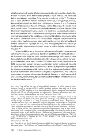 134 4 Oman sukupuolen kokeminen
että hän ei voinut tavata läheisimpiään ystäviään kertomatta asiaa heille.
Hänen ystävänsä eivät tarjonneet sympatiaa vaan ihailua. He halusivat
kaikki innokkaasti toivottaa Christinen tervetulleeksi kotiin.415
Christinen
äiti ja sisar lähettivät hänelle Tanskaan leninkejä, kävelypukuja, kenkiä,
käsineitä ja käsilaukkuja. Christinen täti Augusta muistutti, että Christinen
vanhemmat halusivat hänen onneaan, vaikka tosiasiassa he eivät ehkä
vielä ymmärtäneet Christinen sukupuolta koskevaa muutosta. Käytännössä
Christinen viesti tarkoitti samaa kuin, että he olisivat saaneet kuolinviestin.
He kummastelivat, mistä Christinen asia voisi johtua, mikä oli mahdollisesti
mennyt väärin ja olivatko he jättäneet tekemättä jotakin. Siitä huolimatta
he tukivat Christinen valintaa.416
Sukupuoleen liittyvää kompetenssia on
myös, että pystyy kohtaamaan asian, vaikka sitä ei ymmärtäisi tai hyväksyisi
omalla kohdallaan. Kysymys on siitä, että muut pystyvät kohtaamaan ja
hyväksymään asianomaisen ihmisen oman arvojärjestelmän ristiriidatto-
muuden.417
Tiedon hankkiminen ja siten oman sukupuoleen liittyvän kompetenssin
vahvistaminen antaa valmiuksia itsenäisiin päätöksiin. Ne antavat välinei-
tä tilannearviointiin ja auttavat välttämään ratkaisuja, jotka ovat yksilön
kannalta tuhoisia. Christine kertoo, että hän teki päätöksen lähteä Euroop-
paan hakemaan apua, vaikka hänellä oli heikko kielitaito (Christine viittaa
tällä muutamaan sanaan perustuvaan tanskan kielen taitoonsa). Hänellä
oli vain muutamaan tekstiin perustuvaa tietoa sukupuolenkorjauksesta
ja vähäinen matkakassa eikä tietoa, mitä itse sukupuolenkorjaushoidot
tulisivat maksamaan. Christine kuvaa kirjeessään ystävilleen, että ratkaisu
ongelmaan on vapaus elää omaa elämäänsä. Ratkaisu ei löydy esimerkiksi
unilääkkeillä, itsemurhalla, tarkastelemalla tilannettaan onnettomuutena
tai vankilassa olemisena.418
415	 Later, Dad told me the story of those difficult moments. “I told a group of a few
intimate friends at the beach club. I couldn’t go down and face them with the secret in
my heart, and I felt a million percent better afterward. It was a wonderful reaction from
those friends. No one offered sympathy, just admiration. They were all anxious to see you,
not from curiosity, just to welcome you home.” (Jørgensen 2000, 119.)
416	 ... , and my mother and sister had indulged in reckless buying sprees, much to my
delight. They’d sent dresses, suits, shoes, gloves and handbags, all of which helped to round
out my meager wardrobe. ... “They still don’t understand this, Chris,” Augusta said,
“but you are their child, and if this will bring you happiness, they’re all for it.” (Jørgensen
2000, 123.) Mom and Dad were stunned and bewildered by facts they couldn’t understand.
Their immediate reaction was much the same as if they’d received word that I had died.
Then, as Mom told me later, innumerable questions began to take over in their minds.
How could such a thing be? What could have gone wrong? How had they failed? It was
incomprehensible, it just couldn’t be true. They were deeply upset and concerned for me,
but in spite of their worry and confusion, they sent me the following cablegram: LETTER
AND PICTURES RECEIVED. WE LOVE YOU MORE THAN EVER. MOM AND
DAD. (Jørgensen 2000, 117.)
417	 Pietarinen 1994, 18.
418	 Therefore, it was shortly before Christmas in 1949, that I made the decision to go first to
Denmark, where I had relatives, and then to Stockholm, where I hoped I would find doctors
 