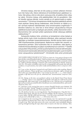 1354 Oman sukupuolen kokeminen
Christine toteaa, että hän oli 26-vuotias ja viimein sellainen ihminen
kuin hän halusi olla. Hänen elämänsä oli henkilökohtaisen päätöksen tu-
losta. Hän jatkaa, että on siksi yksin vastuussa siitä, oli päätös sitten oikea
tai väärä. Christine toteaa, että päätöksellään hän loi paradoksin: Hän
eli hänelle sopivaa elämää, mutta samalla se oli epänormaalia ja epäta-
vanomaista.419
Christinen kompetenssia tehdä itsenäisiä päätöksiä vahvisti
myös psykiatri Georg Stürup todetessaan, että Christine on älykäs ja si-
ten varmasti kykenee käsittelemään omia emotionaalisia ongelmiaan.420
Deirdren kokemus on, että hän ei ikinä tehnyt sukupuoleensa liittyviä
päätöksiä kustannusten ja hyötyjen perusteella, vaikka ekonomisti onkin.
Ekonomistina hän varmasti pitäisi ajatuksesta tehdä ratkaisuja edellistä
näkökulmista.421
Sukupuolta koskeva tieto, ymmärrys ja kompetenssi antaa kykyjä ja
taitoja selvitä myös niistä muutoksista elämässä, jotka saattavat seurata
sääntöjen ja kieltojen kyseenalaistamisesta. Deirdre kertoo tästä vuonna
1997 kirjoittamassaan joulukirjeessä. Ratkaisunsa myötä hän menetti ra-
kastamansa perheen. Siitä huolimatta hän on onnellinen, elää täyttä ja
mielenkiintoista elämää ja on paljon rauhallisempi kuin aiemmin.422
Katelle
sukupuoleen liittyvä tieto, ymmärrys ja kompetenssi antoivat välineitä pääs-
tä koetuista kriiseistä sekä välineitä mennä askel eteenpäin uusiin kriiseihin
oman sukupuolensa työstämisessä423
. Christinelle tieto antoi ymmärrystä
who would be willing to handle my case. (Jørgensen 2000, 85.) I was going to Europe on the
basis of a few scattered medical reports. I had very little money and no immediate prospects
for getting more and I had no way of knowing what the cost for further treatments would
be. I spoke no foreign languages, except for a few words of greeting in Danish. (Jørgensen
2000, 86.) The answer to problem must not lie in sleeping pills and suicides that look like
accidents, or in jail sentences, but rather in life and the freedom to live it. (Jørgensen 2000,
90.)
419	 I was, at last, the person I wanted to be and I had no wish to alter anything. Regard-
less of the unknown, I knew my life was a result of my own decisions, right or wrong, and
that I alone was responsible for them. I was twenty-six years old, ......, I had created a
paradox; a life that was to be, for me, abnormal and unconventional. (Jørgensen 2000,
171.)
420	 Dr. Stürup, at the time, was psychiatric advisor to the Danish State Prison System
... “Finally, I knew it was impossible to go further and I felt you could not be cured,
psychologically. After many visits, it was finally clear to me. I felt you were an intellectual
type and was certain you would be able to handle your own emotional problems, afterwards.
(Jørgensen 2000, 103.)
421	 And later in the crossing from man to woman Donald/ Deirdre never doubted. He
and then she didn’t “decide,” though an economist would like to think this way, in terms
of cost and benefit and a decision. (McCloskey 2000, 51.)
422	 The darkness has been my marriage family. I beg their forgiveness, I beg their love. I
will love them always. But you can see I am not unhappy. On the contrary, I am at peace
as never before. My life is full and interesting – I try not to bore my friends! I live well. I
wish you such a blessed life as mine, ... (McCloskey 2000, 265.)
423	 I mapped out the recurring of the several identity crises I’ve experienced in my life:
first I question an identity that I have, then I see all its bad qualities, and eventually I lose
it or give it up. Then I get what seems to be a new, more pure, more unshakable identity,
and I go through learning the ropes about what it means to be that new identity. Then,
 
