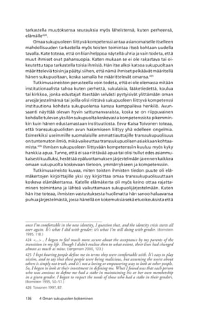 136 4 Oman sukupuolen kokeminen
tarkastella muutoksensa seurauksia myös läheistensä, kuten perheensä,
elämälle424
.
Omaa sukupuoleen liittyvä kompetenssi antaa asianomaiselle itselleen
mahdollisuuden tarkastella myös toisten toimintaa itseä kohtaan uudella
tavalla. Kate toteaa, että on liian helppoa näytellä uhria ja vain todeta, että
muut ihmiset ovat pahansuopia. Katen mukaan se ei ole rakastava tai oi-
keutettu tapa tarkastella toisia ihmisiä. Hän itse alkoi katsoa sukupuoltaan
määritteleviä toisin ja päätyi siihen, että nämä ihmiset pelkäävät määritellä
hänen sukupuoltaan, koska samalla he määrittelevät omansa.425
Tutkimusaineiston perusteella voin todeta, että ei ole olemassa mitään
institutionaalista tahoa kuten perhettä, sukulaisia, lääketiedettä, koulua
tai kirkkoa, jonka edustajat itsestään selvästi pystyisivät ylittämään oman
arvojärjestelmänsä tai joilla olisi riittävä sukupuoleen liittyvä kompetenssi
instituutiona kohdata sukupuolensa kanssa kamppaileva henkilö. Avun-
saanti näyttää olevan hyvin sattumanvaraista, koska se on riippuvainen
kohdalle tulevan yksilön sukupuolta koskevasta kompetenssista pikemmin-
kin kuin hänen edustamastaan instituutiosta. Eeva-Kaisa Toivonen toteaa,
että transsukupuolisten avun hakemiseen liittyy yhä edelleen ongelmia.
Esimerkiksi useimmille suomalaisille ammattiauttajille transsukupuolisuus
on tuntematon ilmiö, mikä vaikeuttaa transsukupuolisen asiakkaan kohtaa-
mista.426
Ihmisen sukupuoleen liittyvään kompetenssiin kuuluu myös kyky
hankkia apua. Tunne, että ei saa riittävää apua tai olisi tullut edes asianmu-
kaisesti kuulluksi, herättää epäluottamuksen järjestelmään ja ennen kaikkea
omaan sukupuolta koskevaan tietoon, ymmärrykseen ja kompetenssiin.
Tutkimusaineisto kuvaa, miten toisten ihmisten tiedon puute oli elä-
mäkertojen kirjoittajille yksi syy kirjoittaa omaa transsukupuolisuuttaan
koskeva elämäkertansa. Katelle elämäkerta oli myös keino ottaa rajatta-
minen toimintana ja lähteä vaikuttamaan sukupuolijärjestelmään. Kuten
hän itse toteaa, ihmisten vastustuksesta huolimatta hän sanoo haluavansa
puhua järjestelmästä, jossa hänellä on kokemuksia sekä etuoikeuksista että
once I’m comfortable in the new identity, I question that, and the identity crisis starts all
over again. It’s what I did with gender; it’s what I’m still doing with gender. (Bornstein
1995, 118.)
424	 ... , I began to feel much more secure about the acceptance by my parents of the
transition in my life. Though I didn’t realize then to what extent, their lives had changed
almost as much as mine. (Jørgensen 2000, 123.)
425	 I kept hearing people define me in terms they were comfortable with. It’s easy to play
victim, and to say that these people were being malicious, but assuming the worst about
others is simply not truth, and it’s not a loving or empowering way to look at other people.
So, I began to look at their investment in defining me. What I found was that each person
who was anxious to define me had a stake in maintaining his or her own membership
in a given gender. I began to respect the needs of those who had a stake in their genders.
(Bornstein 1995, 50–51.)
426	 Toivonen 1997, 87.
 