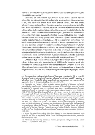 1374 Oman sukupuolen kokeminen
elämästä etuoikeuksien ulkopuolella. Hän haluaa rikkoa hiljaisuuden, joka
ylläpitää binaarisuutta.427
Deirdrellä oli samanlaiset pyrkimykset kuin Katella. Deirdre kertoo,
miten hän kehottaa toisia ristiinpukeutujia avoimuuteen. Hänen neuvon-
sa on, että kerro itse ennen kuin muut ehtivät kertoa. Hän itse lähetti
julkisen kirjeen kollegoilleen yliopistossa, puhui avoimesti sanomalehdille
sekä alkoi neuvoa muita ristiinpukeutujia. Deirdren kokemuksen mukaan
tuki omalle asialleen pitää hakea mahdollisimman korkealta taholta, koska
alemmalla tasolla valitsee tavallinen maalaisjärki, jonka avulla ihmiset eivät
kykene käsittelemään sukupuoliristiriitaa vaan pelkäävät ja siksi syrjivät.
Deirdre viittaa omaan työyhteisöönsä yliopistossa ja tarkoittaa korkealla
tasolla tiedekuntaa. Hän muistuttaa, että tuen saaminen esimerkiksi vain
omalta osastolta tai laitokselta ei vielä riitä. Avoimuudesta oli seuraukse-
na, että Deirdren jälkeen yliopiston henkilökunnassa “ulostulleet”, kuten
Tennesseen yliopiston kemian professori, sai ammatillista ja myötätuntoista
suhtautumista osakseen.428
Deirdren esittämää avoimuutta Christinen elä-
mässä symbolisoi hänen elämänsä tärkein kirje, jonka hän lähetti Tanskasta
kesäkuun 8. päivä vanhemmilleen. Tuossa kirjeessä hän kertoi avoimesti
matkansa tarkoituksen ja elämänsä päämäärän sukupuolisena.429
Christinen työ toisten ihmisten sukupuolta koskevan tiedon, ymmär-
ryksen ja kompetenssin vahvistamiseksi 1950-luvulla tapahtui sekä suh-
teessa toisiin transsukupuolisiin että lääketieteeseen. Christine uskoo, että
siihen aikaan hänen nimestään tuli synonyymi seksuaalisuutta koskeville
ongelmille.430
Christine tuki endokrinologi Hamburgerin työtä jatkamalla
427	 I’ve come from a place of privilege and I am now experiencing life as very dif-
ferent and non–privileged. And there are plenty of people who wouldn’t want me to
talk about this. I break this silence and the silence is what keeps the binary, and the
oppression done in its name, in place. (Bornstein 1995, 111.)
428	 Later that was Deirdre’s advice to gender crossers: get ahead of the news. Tell people
yourself before they hear of it. So Dee sent a letter out to all her colleagues, men and women,
at Iowa and in economic history: ... On the same theory – appealing to their best side,
not being ashamed, no closet, ever again – he spoke openly to newspapers, ... (McCloskey
2000, 87–88, 90.) Later Deirdre would advise other gender crossers: Get support at the top.
Never approach through channels, from the bottom. Personnel departments are not at
present equipped to handle gender crossing with common sense, the common sense of “one
more woman, one less man.” The lower people will discriminate in fear of imagined gender
anxieties at the top and will indulge their own. But the top people have fewer anxieties,
not more. (McCloskey 2000, 93–94.) Later when a male-to-female professor of chemistry
came out at the University of Tennessee the president was impatient with the anxieties of
his subordinates: “Grow up,” he said, “This is not a big deal.” Stephan Thorne tells of going
to the chief of the San Francisco Police Department, telling him that she was a become a
he. The chief was “professional and compassionate” and supported without fuss. (McCloskey
2000, 94.)
429	 As the day of her leave–taking drew closer, I began to write the most important letter
of my life, the letter to my family, which Tante Tine had promised to deliver, personally.
(Jørgensen 2000, 113.)
430	 I believed that since my name had become synonymous with problems of a sexual
nature, ... (Jørgensen 2000, 208).
 