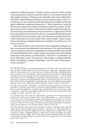 138 4 Oman sukupuolen kokeminen
tapaamisia lääkärinsä kanssa. Christine sai yhä enemmän kirjeitä toisilta
transsukupuolisilta. Kirjeistä saamansa tiedon ja omat kokemuksensa hän
jakoi lääkärinsä kanssa. Yhteistyö antoi mahdollisuuden hänen lääkärilleen
valmistella lääketieteellistä julkaisua transsukupuolisuudesta. Hänen ta-
voitteenaan oli, että artikkelin avulla lääketieteen ja lainsäädännön kentän
jäykät mielipiteet saattaisivat korjaantua.431
Nämä tapaamiset herättivät
Christinessä, vaikka hän ei kokenut erityisesti nauttivansa asiasta, voimak-
kaan vastuuntunnon toisista. Toiset nousivat hänelle merkittävämmäksi asi-
aksi kuin hänen oma elämänsä tai oma kunnianhimo.432
Myös tohtori Alfred
Kinsey haastatteli Christineä tutkimuksiinsa. Kinsey kiitteli lähettämässään
kirjeessään Christineä erityisesti siitä, että tutkimuksen avulla tämän anta-
masta materiaalista voisi olla hyötyä myös muille ihmisille. Tuohon aikaan
Kinsey valmisteli perusteellista selostusta nimeltään Sexual Behavior in the
Human Female.433
Myös Herculinella on ollut vaikutusta toisten sukupuolta koskevan tie-
don, ymmärryksen ja kompetenssin vahvistumiseen. Herculinesta kerättyä
tietoa on käytetty aikanaan ja käytetään yhä nykypäivänäkin esimerkkinä
niin lääketieteellisessä kuin muiden alojen sukupuolta ja hermafrodiitteja
koskevassa keskustelussa ja tutkimuksessa. Herculinen ei kuitenkaan voi
sanoa lähteneen toisten kompetenssin vahvistajaksi ja lääketieteellisen
tiedon kartuttajaksi vapaasta tahdostaan, vaan hän koki itsensä pikem-
minkin esineeksi434
.
431	 This time, however, my consultations had little to do with me, but were related to the
hopes and fears of other people who had read of my case, expressing a seemingly genuine
desire for alteration of sex. I carried with me a briefcase full of most challenging of the
letters, to pass on to Dr. Hamburger. All of the queries contained pleas fo understanding
and help, and with each passing week, the number of letters increased. ... As I discussed
these problems with Dr. Hamburger in Copenhagen that May of 1953, he told me he was
preparing a report for the medical profession, based on the personal appeals he and I both
have received. He was hopeful that it would help alter some of the rigid medical and legal
opinions, then current, and perhaps lead to legislative revisions. (Jørgensen 2000, 204.)
432	 After my visit with Dr. Hamburger, it occurred to me that aside from my own personal
aspirations, I somehow represented a concept that might possibly be important to others.
Success and acknowledgement, therefore, represented something larger than my own life
or ambitions. I can’t say I particularly relished the idea, but it was a responsibility I felt
strongly, nevertheless. (Jørgensen 2000, 205.)
433	 I had received a letter from Dr. Alfred Kinsey, inviting me to be interviewed at the
Institute for Sex Research at Indiana University in Bloomington. ... His initial letter
to me read in part: Certainly you would be contributing very materially to our research
and the ultimate benefit to all the people who are utilizing the material on our research.
(Jørgensen 2000, 207.) At the time, Dr. Kinsey was preparing material for his exhaustive
report, Sexual Behavior in the Human Female. (Jørgensen 2000, 208.)
434	 When that day comes a few doctors will make a little stir around my corpse; they will
shatter all the extinct mechanisms of its impulses, will draw new information from it,
will analyze all the mysterious sufferings that were heaped up on a single human being.
O princes of science, enlightened chemists, whose names resound throughout the world,
analyze then, if that is possible, all the sorrows that have burned, devoured this heart down
to its last fibers; all the scalding tears that have drowned it, squeezed it dry in their savage
grasp! (Barbin 1980, 103.)
 