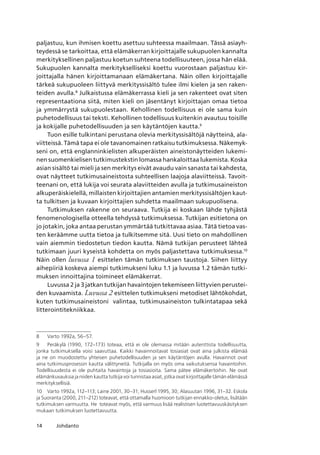 14 Johdanto
paljastuu, kun ihmisen koettu asettuu suhteessa maailmaan. Tässä asiayh-
teydessä se tarkoittaa, että elämäkerran kirjoittajalle sukupuolen kannalta
merkityksellinen paljastuu koetun suhteena todellisuuteen, jossa hän elää.
Sukupuolen kannalta merkitykselliseksi koettu vuorostaan paljastuu kir-
joittajalla hänen kirjoittamanaan elämäkertana. Näin ollen kirjoittajalle
tärkeä sukupuoleen liittyvä merkityssisältö tulee ilmi kielen ja sen raken-
teiden avulla.
Julkaistussa elämäkerrassa kieli ja sen rakenteet ovat siten
representaationa siitä, miten kieli on jäsentänyt kirjoittajan omaa tietoa
ja ymmärrystä sukupuolestaan. Kehollinen todellisuus ei ole sama kuin
puhetodellisuus tai teksti. Kehollinen todellisuus kuitenkin avautuu toisille
ja kokijalle puhetodellisuuden ja sen käytäntöjen kautta.
Tuon esille tulkintani perustana olevia merkityssisältöjä näytteinä, ala-
viitteissä. Tämä tapa ei ole tavanomainen ratkaisu tutkimuksessa. Näkemyk-
seni on, että englanninkielisten alkuperäisten aineistonäytteiden lukemi-
nen suomenkielisen tutkimustekstin lomassa hankaloittaa lukemista. Koska
asian sisältö tai mieli ja sen merkitys eivät avaudu vain sanasta tai kahdesta,
ovat näytteet tutkimusaineistosta suhteellisen laajoja alaviitteissä. Tavoit-
teenani on, että lukija voi seurata alaviitteiden avulla ja tutkimusaineiston
alkuperäiskielellä, millaisten kirjoittajien antamien merkityssisältöjen kaut-
ta tulkitsen ja kuvaan kirjoittajien suhdetta maailmaan sukupuolisena.
Tutkimuksen rakenne on seuraava. Tutkija ei koskaan lähde tyhjästä
fenomenologisella otteella tehdyssä tutkimuksessa. Tutkijan esitietona on
jo jotakin, joka antaa perustan ymmärtää tutkittavaa asiaa. Tätä tietoa vas-
ten keräämme uutta tietoa ja tulkitsemme sitä. Uusi tieto on mahdollinen
vain aiemmin tiedostetun tiedon kautta. Nämä tutkijan perusteet lähteä
tutkimaan juuri kyseistä kohdetta on myös paljastettava tutkimuksessa.10
Näin ollen luvussa 1 esittelen tämän tutkimuksen taustoja. Siihen liittyy
aihepiiriä koskeva aiempi tutkimukseni luku 1.1 ja luvussa 1.2 tämän tutki-
muksen innoittajina toimineet elämäkerrat.
Luvussa 2 ja 3 jatkan tutkijan havaintojen tekemiseen liittyvien perustei-
den kuvaamista. Luvussa 2 esittelen tutkimukseni metodiset lähtökohdat,
kuten tutkimusaineistoni valintaa, tutkimusaineiston tulkintatapaa sekä
litterointitekniikkaa.
	 Varto 1992a, 56–57.
	 Peräkylä (1990, 172–173) toteaa, että ei ole olemassa mitään autenttista todellisuutta,
jonka tutkimuksella voisi saavuttaa. Kaikki havainnoitavat tosiasiat ovat aina julkista elämää
ja ne on muodostettu yhteisen puhetodellisuuden ja sen käytäntöjen avulla. Havainnot ovat
aina tutkimusprosessin kautta välittyneitä. Tutkijalla on myös oma vaikutuksensa havaintoihin.  
Todellisuudesta ei ole puhtaita havaintoja ja tosiasioita. Sama pätee elämäkertoihin. Ne ovat
elämänkuvauksia ja niiden kautta tutkija voi tunnistaa asiat, jotka ovat kirjoittajalle tämän elämässä
merkityksellisiä.
10	 Varto 1992a, 112–113; Laine 2001, 30–31; Husserl 1995, 30; Alasuutari 1996, 31–32. Eskola
ja Suoranta (2000, 211–212) toteavat, että ottamalla huomioon tutkijan ennakko-oletus, lisätään
tutkimuksen varmuutta. He  toteavat myös, että varmuus lisää realistisen luotettavuuskäsityksen
mukaan tutkimuksen luotettavuutta.
 