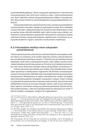 140 4 Oman sukupuolen kokeminen
syntymähetkellä päätynyt. Oman sukupuolen ajattelminen ei tee ihmisistä
transsukupuolisia vaan yhtä hyvin miehiä ja naisia. Tutkimusaineistossani
vain Kate määritteli itsensä sukupuolenkorjauksen jälkeen transseksuaa-
liksi. Muut olivat miehiä tai naisia kaksijakoisen sukupuolijärjestelmän mu-
kaisesti.
Sukupuolta koskevista asioista hankittu tieto, ymmärrys ja kompetenssi
ei poista yksilön vierauden, häpeän ja syyllisyyden tuntoja. Se ei myöskään
vie pois toiseuden, ulkopuolisuuden tai vieraantumisen kokemuksia, mutta
se saattaa antaa välineitä käsitellä myös näitä tuntoja oman elämän voi-
mavaroina. Samanaikaisesti rajattamisen kohtaaminen vastuksena saattaa
vaikuttaa ihmisten sukupuolta koskevan ajattelutavan muutokseen ja su-
kupuolta koskevien rajojen, vastusten muuttumiseen maailmassa.
4.3.2 Kasvatuksen merkitys oman sukupuolen
ymmärtämisessä
Tutkimusaineistossa Herculine kertoo, että hän tiedosti oman epäluonnolli-
sen tilansa 17-vuotiaana, ja 25 vuoden iässä hän ymmärsi, että oli elänyt sii-
hen asti elämänsä maailmassa vieraana.438
Deirdre oli jo yli viidenkymmenen
alkaessaan etsiä tietoa ristiinpukeutumisesta. Kate vaikeni asiasta ensim-
mäiset kolmekymmentä ikävuottaan ja Christine oli yli kahdenkymmenen,
kun hän ryhtyi aktiivisesti etsimään tietoa sukupuoliseen vierauteensa.439
Tutkimusaineiston perusteella voin todeta, että elämäkertojen kirjoit-
tajien perheissä ei aikakaudesta riippumatta ole käsitelty transsukupuoli-
suuteen liittyviä asioita. Elämäkertojen kirjoittajien perheissä sukupuoleen
kasvattamisen lähtökohtana oli lapsen kasvattaminen tytöksi tai pojaksi
sekä heteroseksuaaliseksi biologisen sukupuolen mukaan. Katen mukaan
tuo järjestelmä saattaa kantaa mukanaan myös piirteitä, joita ihmiset eivät
välttämättä tunnista ja tunnusta itsessään olevan. Kate kuvaa heteroper-
heen lapsena, että hänen omassa ja ystäviensä perheessä naisviha oli kai-
killa yhdenmukainen, mikä esti käyttäytymästä tai olemasta kuin tyttö.440
Etenkin Katelle, translapsea, ilmapiiri oli ongelmallinen.
438	 I reached seventeen. My condition, although it did not present anxieties, was no longer
natural. ... I am twenty-five years old, and, although I am still young, I am beyond any
doubt approaching the hour of my death. I have suffered much, and I have suffered alone!
Alone! ... That aged did not exist for me. As soon as I reached that age, I instinctively
drew apart from the world, as if I had already come to understand that I was to live in it
as a stranger. (Barbin 1980, 19, 3.)
439	 By 1994, age fifty-two, I had been married those three decades, had two grown children
... (McCloskey 2000, xiii) For the first thirty-or-so years of my life. I didn’t listen, I didn’t
ask questions, I didn’t talk, I didn’t deal with gender – ... (Bornstein 1995, 21.) I am
twenty-four years of age and I know exactly what I am asking you to do in requesting this
operation. (Jørgensen 2000, 104.)
440	Growing up, the one thing that was consistent in my family, and in the families of
all my friends, was an interesting form of misogyny. It was the one area in which I was
 