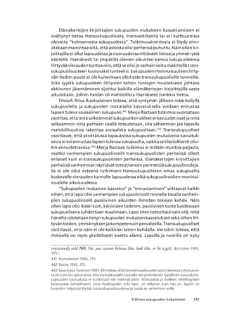 1414 Oman sukupuolen kokeminen
Elämäkertojen kirjoittajien sukupuolen mukaiseen kasvattamiseen ei
sisältynyt tietoa transsukupuolisista, transvestiiteista tai eri kulttuureissa
olevasta “kolmannesta sukupuolesta”. Tutkimusaineistosta ei löydy aino-
atakaan mainintaa siitä, että asioista olisi perheissä puhuttu. Näin ollen kir-
joittajilla ei ollut lapsuudessa ja nuoruudessa riittävästi tietoa ja ymmärrystä
käsitellä itsenäisesti tai ympärillä olevien aikuisten kanssa sukupuoleensa
liittyvää vierauden tuntoa niin, että se olisi jo varhain voitu määritellä trans-
sukupuolisuuteen kuuluvaksi tunteeksi. Sukupuolen moninaisuuteen liitty-
vän tiedon puute ei ole kuitenkaan ollut este transsukupuolisille tunnoille.
Siitä syystä sukupuoleen liittyvien kehon tuntojen muutokseen johtava
aktiivinen jäsentäminen sijoittui kaikilla elämäkertojen kirjoittajilla vasta
aikuisikään, jolloin heidän oli mahdollista itsenäisesti hankkia tietoa.
Filosofi Ritva Ruotsalainen toteaa, että syntymän jälkeen määritellyllä
sukupuolella ja sukupuolen mukaisella kasvatuksella voidaan ennustaa
lapsen tuleva sosiaalinen sukupuoli.441
Merja Rastaan tutkimus vuorostaan
osoittaa, että mitä selkeämmät sukupuolten väliset eroavuudet ovat ja mitä
selkeämmin niitä perheen sisällä toteutetaan, sitä vähemmän jää lapselle
mahdollisuuksia rakentaa sosiaalista sukupuoltaan.442
Transsukupuoliset
osoittavat, että yksittäisissä tapauksissa sukupuolen mukaisesta kasvatuk-
sesta ei voi ennustaa lapsen tulevaa sukupuolta, vaikka se tilastollisesti olisi-
kin ennustettavissa.443
Merja Rastaan tutkimus ei millään muotoa paljasta,
ovatko vanhempien sukupuoliroolit transsukupuolisten perheissä olleet
erilaiset kuin ei-transsukupuolisten perheissä. Elämäkertojen kirjoittajien
perheissä vanhemmat näyttävät toteuttaneen perinteisiä sukupuolirooleja.
Se ei ole ollut esteenä tutkimieni transsukupuolisten omaa sukupuolta
koskevalle vierauden tunnolle lapsuudessa eikä sukupuoliroolien moninai-
suudelle aikuisuudessa.
“Sukupuolen mukainen kasvatus” ja “ennustaminen” viittaavat kaikki
siihen, että lapsi olisi vanhempien sukupuoliroolit monella tavalla vanhem-
pien sukupuoliroolit passiivinen aikuisten ihmisten tekojen kohde. Näin
ollen lapsi olisi ikään kuin, kärjistäen todeten, passiivinen tuote luodessaan
sukupuolisena suhdettaan maailmaan. Lapsi siten toteuttaisi vain sitä, mitä
häneltä odotetaan tietyn sukupuolen mukaisen kasvatuksen sekä siihen liit-
tyvän tiedon, ymmärryksen ja kompetenssin perusteella. Transsukupuoliset
osoittavat, että näin ei ole kaikkien lasten kohdalla. Vartokin toteaa, että
ihmisellä on myös yksilöllisesti koettu elämä. Lapsilla ja nuorilla on kyky
consistently told NO. No, you cannot behave like, look like, or be a girl. (Bornstein 1995,
105.)
441	 Ruotsalainen 1995, 315.
442	Rastas 1992, 315.
443	Eeva-Kaisa Toivonen (1997, 83) toteaa, että transseksuaalisuuden syitä hakevissa tutkimuksis-
sa on luovuttu ajatuksesta, että transseksuaalin taustalla olisi jonkinlainen tyypillinen kasvualusta. 
Lapsuuden kasvualusta ei kuitenkaan ole merkityksetön. Rohkaiseva ja itselleen rehellisyyteen
kannustava tunneilmasto, jossa hyväksytään, että lapsi  on sellainen kuin hän on, lapsen on
kuitenkin helpompi löytää transsukupuolisuutensa ja tuoda se varhemmin esille.
 