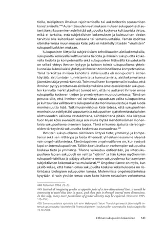 1434 Oman sukupuolen kokeminen
tiolla, mielipiteen ilmaisun rajoittamisella tai auktoriteetin seuraamisen
korostamisella.448
Autenttisuuden vaatimuksen mukaan sukupuolisesti au-
tenttiseksi kasvaminen edellyttää sukupuolta koskevaa kulttuurista tietoa,
mikä ei tarkoita, että subjektiivisen kokemuksen ja kulttuurisen tiedon
tarvitsisi olla kuitenkaan vastaavia tai samansuuntaisia. Tämän osoittaa
elämäkerroissa muun muassa Kate, joka ei määritellyt itseään “virallisten”
sukupuoliluokkien mukaan.
Sukupuoleen liittyvillä subjektiivisen kehollisuuden aistikokemuksilla,
sukupuolta koskevalla kulttuurisella tiedolla ja ihmisen sukupuolta koske-
valla tiedolla ja kompetenssilla sekä sukupuoleen liittyvällä kasvatuksella
on selkeä yhteys ihmisen kykyyn ja taitoon toimia sukupuolisena yhteis-
kunnassa. Nämä kaikki yhdistyvät ihmisen toiminnallisessa kompetenssissa.
Tämä tarkoittaa ihmisen kehollista aktiivisuutta eli monipuolista aistien
käyttöä, aistituntojen tunnistamista ja tunnustamista, aistikokemustensa
jäsentämistä ja ymmärtämistä. Toiminnalliseen kompetenssiin kuuluu, että
ihminen pystyy erottamaan aistikokemuksista omasta mielestään sukupuo-
len kannalta merkitykselliset tunnot niin, että ne auttavat ihmisen omaa
sukupuolta koskevan tiedon ja ymmärryksen muotoutumisessa. Tämä on
perusta sille, että ihminen voi vahvistaa vapauttaan valita sukupuolensa
jo kulttuurissa vallitsevasta sukupuolisesta moninaisuudesta ja myös luoda
moninaisuutta lisää. Tutkimusaineistossa Kate toteaa, että sukupuolinen
moninaisuus edellyttäisi vapautumista sukupuolten ajattelemisesta kahden
ulottuvuuden välisenä vastakohtana. Lähtökohtana pitäisi olla kieppua
tuon linjan koko avaruudessa ja sen avulla löytää mahdollisimman monen-
laisia sukupuolisena olemisen tapoja. Tämä ei kumoa ajatusta stereotypi-
oiden tärkeydestä sukupuolta koskevassa avaruudessa.449
Ihmisten sukupuolisena olemiseen liittyvä tieto, ymmärrys ja kompe-
tenssi sekä sen riittävyys ja laatu ilmenevät yhteiskunnassamme yleensä
vain ongelmatilanteissa. Tämäntapainen ongelmatilanne on, kun syntyvä
lapsi on intersukupuolinen. Tällöin koetuksella on vanhempien sukupuolta
koskeva tieto ja ymmärrys. Tilanne vaikeutuu entisestään, jos intersuku-
puolisen lapsen sukupuoli on valittu “väärin” ja hän kokee myöhemmin
sukupuoliristiriitaa ja päätyy aikuisena oman sukupuolensa korjaamiseen
subjektiivisen kokemuksensa mukaisesti.450
Ongelmatilanne on myös, kun
yksilö kokee, että hänen omaa sukupuolta koskeva kokemuksensa on ris-
tiriidassa biologisen sukupuolen kanssa. Molemmissa ongelmatilanteissa
kysytään ei vain yksilön omaa vaan koko hänen sosiaalisen verkostonsa
448	Pietarinen 1994, 22–23.
449	Instead of imagining gender as opposite poles of a two-dimensional line, it would be
interesting to twirl that line in space, and then spin it through several more dimensions.
In this way, many more possibilities of gender identity may be explored. (Bornstein 1995,
115–116.)
450	 Samansuuntaisia ajatuksia tuli esiin Helsingissä Setan Transtukipisteessä järjestetyillä in-
tersukupuolisuutta käsittelevillä Transtukipisteen kouluttajille suunnatuilla koulutuspäivillä
15.10.2004.
 