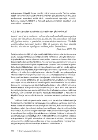 144 4 Oman sukupuolen kokeminen
sukupuoleen liittyvää tietoa, ymmärrystä ja kompetenssia. Tuohon sosiaa-
liseen verkostoon kuuluvat tutkimusaineiston perusteella muun muuassa
vanhemmat, sisarukset, sedät, tädit, isovanhemmat, opettajat, ystävät,
tuttavat, naapurit, lääkärit ja hoitajat, palveluammattien edustajat sekä
mahdolliset työnantajat.
4.3.3 Sukupuolen valvonta: lääketieteen yksinoikeus?
Innistä tuntui usein, että naiset sallivat hänen olla mahdollisimman paljon
nainen ettei hän selviäisi ilman sitä. Ei sillä, että hän olisi koskaan halunnut
olla fyysisesti nainen, ei, juuri siten, naisena miehenruumiissaan. Hän koki
arvoituksellisen kakseuden tunteen. Hän oli naismies, niin kuin sanonta
kuuluu, aivan kuten mytologiassa voidaan puhua lintumiehestä.
Nooteboom 1999, 115
Tutkimusaineistoni kirjoittajat ovat kaikki lääketieteen asiantuntemuksen
avulla sukupuolenkorjauksen läpikäyneitä henkilöitä. Siksi yksi elämäker-
tojen keskeinen teema oli oman sukupuolen kokemus suhteessa lääketie-
teeseen ja hoitamisen käytäntöihin. Tuossa teemassa painottui kirjoittajien
omaan sukupuoleen liittyvän subjektiivisen kokemuksen ja omaa sukupuol-
ta koskevien lääketieteen objektiivisten havaintojen välinen suhde. Vaikka
kirjoittajat ovat käyneet sukupuolenkorjausprosessinsa läpi eri aikakausina,
väitän, että lääketieteen ja hoitamisen käytännöt sekä transsukupuolisen
“hoitosuhde” ovat säilyneet pääpiirteissään laadullisesti samoina: sukupuo-
lenkorjauksen katsotaan olevan ensisijaisesti lääketieteellinen kysymys.
Tässä luvussa lähtökohta on aineistolähtöinen, mutta havainnollistan
asiaa myös sukupuolenkorjaukseen liittyvällä muulla tiedolla. Sukupuolen-
korjaus on yhteiskunnassa säädeltyä tavalla, joka ei tule esille kirjoittajien
kokemuksesta. Sukupuolenkorjaukseen liittyvät asiat eivät ole yleisesti
tunnettuja, ja siten vain aineistolähtöinen käsittely saattaa johtaa tulkintaa
harhaan, kun käsittelen aineistosta noussutta lääketieteen ja hoitamisen
käytäntöjen ja sukupuolenkorjausta tahtovan transsukupuolisen suhdet-
ta.
Tutkimusaineiston perusteella totean, että vastuksina lääketieteen ja
hoitamisen käytäntöjen ja transsukupuolisen välisessä suhteessa toimivat,
kuten ylipäätänsä oman sukupuolen jäsentämisessä, kulttuurin sukupuoli-
jako ja sen rajat, stereotypiat, selontekovelvollisuus, toiset ja instituutiot ja
niiden rajat. Lääketieteen ja hoitamisen instituutioiden edustajien kanssa
transsukupuolisen subjektiivista kokemusta peilataan kulttuurin sukupuoli-
jakoon ja sukupuolistereotypioihin. Niitä vasten transsukupuolinen selostaa
sukupuoleensa liittyvää vierauden tai toiseuden tuntoaan, yhteisöstään
vieraantumisen kokemustaan (asemaa ja tilaa sukupuolisena yhteiskunnas-
sa) ja sukupuolijaon rikkomuksen kokemustaan välitilassa.
 