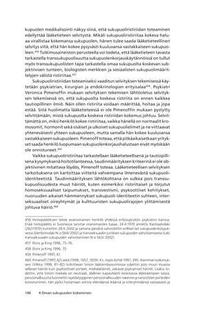 146 4 Oman sukupuolen kokeminen
kupuolen medikalisointi näkyy siinä, että sukupuoliristiriidan toteaminen
edellyttää lääketieteen selvitystä. Mikäli sukupuoliristiriitaa kokeva halu-
aa virallistaa kokemansa sukupuolen, hänen tulee saada lääketieteellinen
selvitys siitä, että hän kokee pysyvästi kuuluvansa vastakkaiseen sukupuo-
leen.456
Tutkimusaineiston perusteella voi todeta, että lääketieteen tavasta
tarkastella transsukupuolisuutta sukupuolenkorjauskäytännöissä on tullut
myös transsukupuolisten tapa tarkastella omaa sukupuolta koskevan sub-
jektiivisen tunteen, biologisten merkkien ja sosiaalisten sukupuolimäärit-
telyjen välistä ristiriitaa.457
Sukupuoliristiriidan toteamiseksi vaaditun selvityksen tekemisessä käy-
tetään psykiatrian, kirurgian ja endokrinologian erityisalaa458
. Psykiatri
Veronica Pimenoffin mukaan selvityksen tekemisen lähtöoletus selvityk-
sen tekemisessä on, että sukupuolta koskeva ristiriita on ennen kaikkea
tautiopillinen ilmiö. Näin ollen ristiriita voidaan määrittää, hoitaa ja jopa
estää. Siitä huolimatta lääketieteessä ei ole Pimenoffin mukaan pystytty
selvittämään, mistä sukupuolta koskeva ristiriidan kokemus johtuu. Selvit-
tämättä on, miksi henkilö kokee ristiriitaa, vaikka hänellä on normaalit kro-
mosomit, hormonit sekä sisäiset ja ulkoiset sukupuolielimet ja ne viittaavat
yhteneväisesti yhteen sukupuoleen, mutta samalla hän kokee kuuluvansa
vastakkaiseen sukupuoleen. Pimenoff toteaa, että pitkäaikaisetkaan yrityk-
set saada henkilö luopumaan sukupuolenkorjaushalustaan eivät myöskään
ole onnistuneet.459
Vaikka sukupuoliristiriitaa tarkastellaan lääketieteellisenä ja tautiopilli-
sena kysymyksenä hoitotilanteessa, taudinmäärityksen kriteerinä ei ole ob-
jektiivinen mitattava löydös, Pimenoff toteaa. Lääketieteellisen selvityksen
tarkoituksena on kartoittaa viitteitä vahvempana ilmenevästä sukupuoli-
identiteetistä. Taudinmäärityksen lähtökohtana on sulkea pois transsu-
kupuolisuudesta muut häiriöt, kuten esimerkiksi ristiriitaiset ja torjutut
homoseksuaaliset taipumukset, transvestismi, psykoottiset kehitykset,
nuoruuden aikaiset hämmennykset sukupuoli-identiteetin suhteen, inter-
seksuaaliset oireyhtymät ja kulttuuristen sukupuolirajojen ylittämisestä
johtuva häiriö.460
456	Hoitopäätöksen tekee asianomainen henkilö yhdessä erikoisyksikön psykiatrin kanssa. 
Enää hoitopäätös ei Suomessa tarvitse viranomaisten lupaa. 24.4.1970 annettu Kastraatiolaki
(282/1970) kumottiin 28.6.2002 ja samana päivänä vahvistettiin erilliset lait sukupuolenkorjauk-
sesta (Steriloimislaki N:o 564/ 2002) ja transseksuaalin juridisen sukupuolen vahvistamisesta (Laki
transseksuaalin sukupuolen vahvistaminen N:o 563/ 2002).
457	 Ekins ja King 1996, 75–76.
458	 Ekins ja King 1996, 75.
459	 Pimenoff 1997, 61.
460	Pimenoff (1997, 62) sekä (1998, 1657, 1659). Ks. myös Achté 1991, 390. Aiemman tutkimuk-
seni (Vilkka 1998, 81–82) tutkittavan Simon lääkärinlausunnossa suljettiin pois muun muassa
sellaiset häiriöt kuin psykoottiset piirteet, mielialahäiriöt, vakavat psykiatriset häiriöt. Lisäksi to-
dettiin, että Simon mieliala on neutraali, älyllinen kapasiteetti keskitasoa älykkäämpien tasoa,
persoonallisuutta luonnehtii rajatilatyyppinen persoonallisuuden rakenne ja narsististen piirteiden
korostuminen, hän pyrkii hoitamaan arkista elämäänsä ikäänsä ja viiteryhmäänsä vastaavasti ja
 