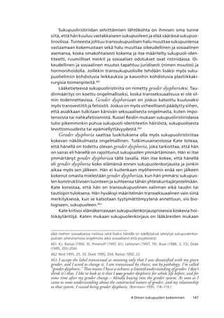 1474 Oman sukupuolen kokeminen
Sukupuoliristiriidan selvittämisen lähtökohta on ihmisen oma tunne
siitä, että hän kuuluu vastakkaiseen sukupuoleen ja elää väärässä sukupuo-
liroolissa. Tunteesta johtuu transsukupuolisen halu muuttaa sukupuolensa
vastaamaan kokemustaan sekä halu muuttaa oikeudellinen ja sosiaalinen
asemansa, koska omakohtaisesti kokema ja itse määritelty sukupuoli-iden-
titeetti, ruumiilliset merkit ja sosiaaliset odotukset ovat ristiriidassa. Oi-
keudellinen ja sosiaalinen muutos tapahtuu juridisesti (nimen muutos) ja
hormonihoidolla. Joillekin transsukupuolisille tehdään lisäksi myös suku-
puolielimiin kohdistuvia leikkauksia ja kasvoihin kohdistuvia plastiikkaki-
rurgisia toimenpiteitä.461
Lääketieteessä sukupuoliristiriita on nimetty gender dysphoriaksi. Tau-
dinmääritys on koettu ongelmalliseksi, koska transseksuaalisuus ei ole sil-
min todennettavissa. Gender dysphoriaan on joskus katsottu kuuluvaksi
myös transvestiitit ja fetisistit. Joskus on myös virheellisesti päädytty siihen,
että asiakkaan tulkitaan kärsivän seksuaalisesta ongelmasta, kuten impo-
tenssista tai nahkafetisismistä. Russel Reidin mukaan sukupuoliristiriidassa
tulisi pikemminkin puhua sukupuoli-identiteetin häiriöstä, sukupuolisesta
levottomuudesta tai epämiellyttävyydestä.462
Gender dysphoria saattaa luokituksena olla myös sukupuoliristiriitaa
kokevan näkökulmasta ongelmallinen. Tutkimusaineistossa Kate toteaa,
että hänellä on todettu olevan gender dysphoria, joka tarkoittaa, että hän
on sairas eli hänellä on rajoittunut sukupuolen ymmärtäminen. Hän ei itse
ymmärtänyt gender dysphoriaa tällä tavalla. Hän itse kokee, että hänellä
oli gender dysphoria koko elämänsä ennen sukupuolenkorjausta ja jonkin
aikaa myös sen jälkeen. Hän ei kuitenkaan myöhemmin enää sen jälkeen
kokenut omasta mielestään gender dysphoriaa, kun hän ymmärsi sukupuo-
len konstruktiivisen luonteen ja suhteensa tähän yhteiskuntajärjestelmään.
Kate korostaa, että hän on transsukupuolinen valinnan eikä taudin tai
tautiopin tuloksena. Hän hyväksyi määritelmän transseksuaalinen vain siinä
merkityksessä, kun se katsotaan tyytymättömyytenä annettuun, siis bio-
logiseen, sukupuoleen.463
Kate kritisoi elämäkerrassaan sukupuolenkorjausprosessia koskevia hoi-
tokäytäntöjä. Katen mukaan sukupuolenkorjaus on lääkäreiden mukaan
elää miehen sosiaalisessa roolissa sekä lisäksi hänellä on edellytyksiä selviytyä sukupuolenkor-
jauksen aiheuttamista ongelmista sekä sosiaalisesti että psyykkisesti.
461	 Ks. Rastas (1992, 9), Pimenoff (1997, 61), Lehtonen (1997, 19), Ruse (1988, 3, 73), Doek
(1995, 203–204).
462	 Reid 1995, 25, 33; Doek 1995, 204; Rastas 1992, 22.
463	I accept the label transsexual as meaning only that I was dissatisfied with my given
gender, and I acted to change it. I am transsexual by choice, not by pathology. I’m called
“gender dysphoric.” That means I have a sickness: a limited understanding of gender. I don’t
think it’s that. I like to look at it that I was gender dysphoric for whole life before, and for
some time after my gender change – blindly buying into the gender system. As soon as I
came to some understanding about the constructed nature of gender, and my relationship
to that system, I ceased being gender dysphoric. (Bornstein 1995, 118–119.)
 