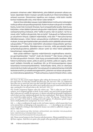 148 4 Oman sukupuolen kokeminen
prosessin viimeinen askel. Määritelmiä, joita lääkärit prosessin aikana an-
tavat, käytetään Katen mukaan samalla tavalla kuin liikennemerkkejä. Ne
antavat suunnan. Eteneminen tapahtuu sen mukaan, mitä kukin merkki
kertoo hoidettavalle siitä, mitä hänen tulee tehdä.464
Kate kritisoi elämäkerrassaan myös lääketieteen instituution edustajien
roolia ja valtaa sukupuolikysymyksissä. Katen mukaan sukupuoli on medika-
lisoitu, kuten hän ironisesti ilmaisee, hyvin empaattisella tavalla. Kate kuvaa
kärjistäen, miten lääkärit jakavat sukupuolen määrityksiä. Lääkärit katsovat
vastasyntynyttä ja toteavat, että “siellä on penis, hän on poika”, tai he sa-
novat, että “siellä ei ole penistä, hän on tyttö”. Sukupuoli on fallosentrinen
ja sukuelimiin liittyvä. Lääkärit määrittävät, mitä olet.465
Herculine kertoo
elämäkerrassaan, miten hänen sukupuolensa virallistettiin aikuisiässä sen
mukaan, kumpi genitaalialueiden perusteella voitiin päätellä vahvemmaksi
sukupuoleksi.466
Herculine määriteltiin aikuisiässä miespuoliseksi genitaa-
lialueiden perusteella. Elämäkerrassa ei kerrota, millä perusteella hänen
syntymäsukupuolensa pääteltiin olevan tyttö tai miksi hänet päädyttiin
kasvattamaan naispuoliseksi.
Kate pitää edellisen tapaista määrittämistä ongelmallisena etenkin,
jos genitaalialueiden “merkit” eivät ole ilmeisiä.467
Hän lienee viittaa täl-
lä intersukupuolisiin ihmisiin. Kate kysyy provokatiivisella tavallaan: Mitä
hänen tuntemansa naiset, joilla on penis ja miehet, joilla on vagina, sitten
ovat? Joillakin ihmisillä on tavallisten XX- ja XY-kromosomiparien sijaan
toisenlaisia kromosomiyhdistelmiä. Tarkoittaako tämä, että on olemassa
enemmän kuin kaksi sukupuolta? Jos sukupuoli on palautettavissa miehellä
testosteroneihin ja naisella estrogeeneihin, jokainen voi ostaa sukupuolen-
sa, mistä tahansa apteekista.468
Kate suhtautuu myös kriittisesti siihen, voiko
464	Issues: So this actual surgery happens after taking the hormones for a while? It’s the
last step?/ Kate: It’s that they consider the final step, yah. (Bornstein 1995, 18.) Definitions
have their uses in much the same way that road signs make it easy to travel: they point out
the directions. But you don’t get where you’re going when you just stand underneath some
sign, waiting for it to tell you what to do. (Bornstein 1995, 21.)
465	 Gender assignment happens when the culture says, “This is what you are.” In most
cultures, we’re assigned a gender at birth. In our culture, once you’ve been assigned gender,
that’s what you are; and for the most part, it’s doctors who dole out the gender assignments,
which shows you how emphatically gender has been medicalized. These doctors look down
at a newly-born infant and say “It has a penis, it’s a boy.” Or they say, “It doesn’t have a
penis, it’s a girl.” It has little or nothing to do with vaginas. It’s all penises: gender assign-
ment is both phallocentric and genital. (Bornstein 1995, 22.)
466	... that a rectification be made on the civil status registers, which meant that I was
to be entered there as belonging to the masculine sex,... ... According to my civil status,
I was henceforth to belong to that half of the human race which is called the stronger sex.
(Barbin 1980, 89.)
467	Ks. myös lastenkirurgi Mika Venholan verkkoartikkeli, joka käsittelee intersukupuolisten
lasten määrittämistä ja hoitokäytäntöjen historiaa
(http://www.seta.fi/transtukipiste/intersukupuolisuus/.)
468	I know several women in San Francisco who have penises. Many wonderful men in my
life have vaginas. And there are quite a few people whose genitals fall somewhere between
 