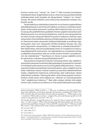1494 Oman sukupuolen kokeminen
ihminen tuntea kuin “nainen” tai “mies”.469
Tätä tunnetta kartoitetaan
hoitokäytännöissä. Ongelmallista siinä on, että omat sukupuolisesti tärkeät
aistikokemukset eivät itsessään ole alkuperäisesti “miehen” tai “naisen”
tuntoja. Ne tulevat sellaisiksi vasta kulttuurissa sosiaalisesti luotujen mer-
kitysten avulla.
Taudinmääritys ja määritetyksi tuleminen on siis koettu ongelmalliseksi
sekä lääketieteessä, kuten Pimenoff edellä on osoittanut, että kokemuksel-
lisesti, minkä tutkimusaineistoni osoittaa. Mitä medisiina tutkii, kun se tut-
kii sukupuolta ja lähtökohtana pidetään ihmisen subjektiivista kokemusta?
Mistä puhumme, kun sanomme tietävämme, mikä on oma sukupuolemme
tai toisen ihmisen sukupuoli? Michel Foucault on todennut, että liian usein
sukupuoleen liittyvissä keskusteluissa yritetään palauttaa sukupuolisuuden
eri ilmenemismuodot sukupuolen lisääntymistehtävään ja aviolliseen legi-
tiimisyyteen aivan kuin sukupuolen tehtävä kehdosta hautaan olisi aina
sama riippumatta sukupuolesta, eri ikäkausista ja yhteiskuntaluokista470
.
Petri Sipilä toteaa, että samaa päämäärää varten on muodostunut myös su-
kupuolijärjestelmä instituutiona. Sen päämääränä on ensisijaisesti tuottaa
ja ylläpitää sukupuolieroa sekä sen avulla turvata ihmisten suvunjatkumi-
nen itse määräämänä.471
Tavoitteena on Varton mukaan säädellä normin
eli sopimuksen mukaista sukupuolikäyttäytymistä472
.
Sukupuolensa korjaamista haluava transsukupuolinen käy subjektiivi-
sesta kokemuksestaan huolimatta läpi psykologisin ja psykiatrisin menetel-
min tehtävät tutkimukset ennen kuin hän pääsee leikkaushoitoon. Transsu-
kupuolisen kokemusta peilataan tautiluokitukseen, joka on objektiivinen ja
tietyn määritetyn kaavan mukaan tuotettu ja saavutettu lääketieteellinen
luokka. Subjektiivista kokemusta suhteutetaan alati tutkimuksen aikana
määriteltyyn luokkaan. Tästä syystä väitän, että hoitava psykiatri tautiluo-
kituksen avulla sanoo viime kädessä sen, millainen on transsukupuolisen
“aito” subjektiivinen kokemus.473
Näin ollen voidaan väittää, että subjek-
tiivinen halu, tuntemus tai kokemus ei riitä taudinmäärityksen perustaksi.
penises and vaginas. What are they? ... There are, in addition to the XX and XY pairs,
some other commonly–occurring sets of gender chromosomes, including XXY, XXX, YYY,
XYY, and XO. Does this mean there are more than two genders? ... What makes a man
– testosterone? What makes a woman – estrogen? If so, you could buy your gender over the
counter at any pharmacy. (Bornstein 1995, 56.)
469	 Gender identity is assumed by many to be “natural”; that is someone can feel “like a
man,” or “like a woman.” When I first started giving talks about gender, this was the one
question that would keep coming up: “Do you feel like a woman now?”/ “Did you ever feel
like a man?”/ “How did you know what a woman would feel like?” (Bornstein 1995, 24.)
470	 Foucault 1998, 77.
471	 Sipilä 1998, 50–51.
472	 Varto 2000, 5.
473	 Aiemmassa tutkimuksessani (Vilkka 1998, 80) tutkittavan, Simon lääkärinlausunnossa to-
detaan: “Tva täyttää DSM III–R -tautiluokituksen mukaiset transseksuaalisuuden kriteerit. Tämän
takia suositellaan kastraatioluvan myöntämistä”.
 