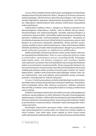 15Johdanto
Luvussa kolme esittelen tämän tutkimuksen sosiologiseen ja filosofiseen
tietoperustaan liittyvät kytkennät: Peter L. Bergerin ja Thomas Luckmannin
tiedonsosiologian, Michel Henryn kehonfenomenologian, Juha Varton ja
Jamake Highwaterin ajatuksen rajattamisesta (transgressio), Lauri Rauha-
lan näkemyksen elämäntaidosta sekä aiempia tutkimuksia sukupuolesta
tutkimuskohteena.
Tutkimukseni osallistuu Peter L. Bergerin ja Thomas Luckmannin tie-
donsosiologiseen keskusteluun. Pohdin, mikä on Michel Henryn kehon-
fenomenologian anti tiedonsosiologialle. Taustalla vaikuttaa Bergerin ja
Luckmannin saama kritiikki, että heidän tiedonsosiologinen tarkastelunsa
painottuu todellisuuden institutionaaliseen luonteeseen11
. Painopiste on
siis yhteiskuntatasossa toisin kuin Alfred Schützin tuotannossa, joka on ollut
Bergerin ja Luckmannin tarkastelun lähtökohta. Schütz painotti tuotan-
nossaan yksilöä ja hänen elämismaailmaansa. Tässä tutkimuksessa lähden
liikkeelle yksilöistä ja heidän elämismaailmastaan. Bergerin ja Luckmannin
sanoin tarkasteluni painopiste on subjektiivisessa todellisuudessa.
Edellä esittämääni teoreettista tietoani vasten esitän tämän tutkimuk-
sen hypoteettisen lähtökohtani: Keho on omaa sukupuolta koskevan tiedon
ja ymmärryksen muotoutumisen perusta transsukupuolisilla. Erityistapa-
usten kautta väitän, että ihminen ensisijaisesti aistii maailman. Aistitut
asiat saattavat vuorostaan olla merkityksellisiä omaa sukupuolta koskevan
tiedon ja ymmärryksen muotoutumiselle. Omaa sukupuolta koskevan tie-
don ja ymmärryksen muotoutumisen kannalta merkitykselliset aistimukset
määräytyvät yhteisen kielen ja kulttuurin kautta joko ‘miehen’ tai ‘naisen’
kokemuksiksi. Joillakin omat aistimukset eivät määräydy ‘miehen’ eikä ‘nai-
sen’ kokemuksiksi, vaan ovat sellaisia, joista käytetään sanoja, transsuku-
puolinen, transseksuaali tai ‘kolmas sukupuoli’.
Luvussa 4, tutkimusosuudessa, esittelen elämäkertojen avulla kirjoitta-
jien kokemuksia omasta sukupuolestaan suhteessa maailmaan. Tarkastelen,
mihin kirjoittajien kehon liike, aistisuus suuntautuu, millaisiin vastuksiin
liike törmää ja millaisia omaa sukupuolta koskevia tuntoja ja kokemuksia
vastus tuottaa.
Esittelen kirjoittajien kokemuksia vierauden tunnosta, jotka paljastuvat
suhteessa sukupuolijakoon ja siihen läheisesti liittyvään stereotyyppiseen
ajattelutapaan. Esittelen, millä tavalla stereotypiat ja selontekovelvollisuus
toimivat vastuksena transsukupuolisen omaa sukupuolta koskevan tiedon
ja ymmärryksen muotoutumisessa. Käsittelen myös stereotypoiden kaksi-
naista luonnetta.
Kirjoittajien kokemuksiin perustuen esitän, miten sukupuolijärjestel-
män kyseenalaistaminen nostaa esille niin itsessä kuin toisissa häpeän ja
inhon tunteen. Tuon esille myös, miten häpeän ja inhon tunne nostaa
esille myönteisessä mielessä kokemuksen vieraantumisesta ja saattaa johtaa
11	 Pirttilä 1994, 75, 78.
 