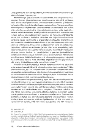 150 4 Oman sukupuolen kokeminen
Loppujen lopuksi psykiatrit päättävät, kuinka todellinen sukupuolenkorja-
ukseen haluavan kokemus on.
Michel Henryn ajatuksia soveltaen voisi väittää, että sukupuoliristiriitaa
kokevan ihmisen diagnostisoimisen ongelmana on, että siinä kohtaavat
kaksi erilaista käsitystä kehosta. Sukupuoliristiriitaa kokeva ja medisiina
puhuvat eri lähtökohdista rakentuvasta sukupuolesta. Transsukupuolinen
ihminen puhuu subjektiivisen kehollisuutensa kokemuksesta. Hän puhuu
siitä, mitä hän on aistinut ja niistä aistikokemuksista, jotka ovat olleet
hänelle henkilökohtaisesti merkityksellisiä sukupuolisesti. Medisiina vuo-
rostaan puhuu, että subjektiivisen kokemus on hoitamisen lähtökohta,
mutta siitä huolimatta medisiina käsittelee vain objektiivisen havainnon
kohteena olevaa objektiivista ja orgaanista kehollisuutta. Michel Henryn
mukaan kehon subjektiivinen kehollisuus ei ole toisten tavoitettavissa eikä
siten ole tutkittavissa. Orgaaninen ja objektiivinen keho on asetettavissa
tieteellisen tutkimuksen kohteeksi, ja näin ollen se on ainoa keho, jonka
tiede tuntee ja siten ainoa, jonka transsukupuolta määrittävän instituution
edustaja tuntee. Ihminen on subjektiivisen, orgaanisen ja objektiivisen
kehollisuuden kokonaisuus. Ihminen kantaa aina mukanaan nämä kaikki
kehollisuutensa siitäkin huolimatta, että teknologia on pyrkinyt häivyttä-
mään ihmisestä kaiken, mikä aiheuttaa ongelmia tieteelle ja politiikalle
eikä selvity riittävällä perustalla, kuten Varto toteaa474
.
Tieteellisellä tutkimuksella ja ihmisen kokemuksella ei ole objektiivi-
sessa tarkastelussa välttämättä mitään tekemistä toistensa kanssa475
. Näin
ollen voin väittää, että sekä subjektiivisen kokemuksen korostaminen trans-
sukupuolisten diagnostiikassa että ihmisen kokonaisvaltainen huomioon
ottaminen medisiinassa ei ole Michel Henryn mukaan mahdollista. Palaan
tähän aiheeseen vielä tuonnempana tässä luvussa.
Tutkimusaineiston perusteella käy myös ilmi, että transsukupuolisten
hoitokäytännöissä ei ole kysymys vain diagnoosin tekemisestä eli transsek-
suaaliseksi määrittämisestä ja sen perusteella luvasta poistaa sukurauhaset
vaan myös ihmisen kyvystä elää valintansa mukaan. Tutkimusaineistossa
Kate kertoo, että hän kävi kaksi vuotta terapiassa.476
Terapian tarkoitus oli,
että hänen tuli osoittaa sen aikana, että hän kykenee toimimaan uudes-
sa sukupuolessaan sosiaalisesti ja ansaitsemaan elantonsa. Toisin sanoen
osoittamaan kykyä elää täysvaltaisena jäsenenä yhteiskunnassa. Hieman
ironisesti Kate huomauttaa, että osa hyväksymistä oli sitä, että myös te-
rapeuttien tuli ajatella, että hän on sitä sukupuolta, jota hän vakuuttaa
474	 Varto 1991, 12.
475	 Varto 1991, 8.
476	 Pimenoffin mukaan (1997, 63; 1998, 1659) Suomessa sukupuolenkorjausta haluava käy läpi
noin kaksi vuotta kestävän arkielämän testin, jonka aikana hän seurannan alla elää vastakkaisen
sukupuolen roolissa. Suomessa ovat vakiinnuttaneet transsukupuolisten keskuudessa, heidän
tukiverkostoissaan sekä  hoitokäytännöissään myös ilmaisut Real Life -testi ja Todellisen elämän
testi.
 
