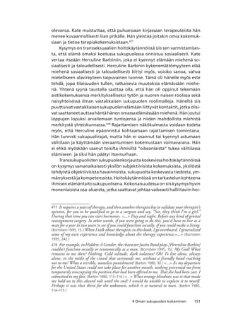 1514 Oman sukupuolen kokeminen
olevansa. Kate muistuttaa, että puhuessaan kirjassaan terapeuteista hän
menee kuvaannollisesti liian pitkälle. Hän yleistää joitakin omia kokemuk-
siaan ja tietoa terapiakokemuksistaan.477
Kysymys on transseksuaalien hoitokäytännöissä siis sen varmistamises-
ta, että elämä omaksi koetussa sukupuolessa onnistuu sosiaalisesti. Kate
vertaa itseään Herculine Barbiniin, joka ei kyennyt elämään miehenä so-
siaalisesti ja taloudellisesti. Herculine Barbinin kykenemättömyyteen elää
miehenä sosiaalisesti ja taloudellisesti liittyi myös, voisiko sanoa, vahva
mielelliseen alavireyteen taipuvainen luonne. Tämä oli hänelle myös este
tehdä, jopa tilaisuuden tullen, ratkaisevia muutoksia elämässään miehe-
nä. Yhtenä syynä taustalla saattaa olla, että hän oli oppinut tekemään
aistikokemuksensa merkitykselliseksi tytön ja nuoren naisen roolissa sekä
naisyhteisössä ilman vastakkaisen sukupuolen roolimalleja. Häneltä siis
puuttuivat vastakkaisen sukupuolen elämään liittyvät kontaktit, jotka olisi-
vat saattaneet auttaa häntä hänen omassa elämässään miehenä. Hän joutui
loppujen lopuksi arvailemaan tuntojensa ja niiden mahdollista miehistä
merkitystä yhteiskunnassa.478
Rajattamisen näkökulmasta voidaan todeta
myös, että Herculine epäonnistui kohtaamaan rajattamisen toimintana.
Hän tunnisti sukupuolirajat, mutta hän ei osannut tai kyennyt astumaan
välitilaan ja käyttämään vieraantumisen kokemustaan voimavarana. Hän
ei ehkä myöskään saanut toisilta ihmisiltä “oikeanlaista” tukea välitilassa
elämiseen ja siksi hän päätyi itsemurhaan.
Transsukupuolisten sukupuolenkorjausta koskevissa hoitokäytännöissä
on kysymys samanaikaisesti yksilön subjektiivisista kokemuksista, yksilöstä
tehdyistä objektiivisista havainnoista, sukupuolta koskevasta tiedosta, ym-
märryksestä ja kompetenssista. Hoitokäytännöissä on tarkastelun kohteena
ihmisen elämäntaito sukupuolisena. Kokonaisuudessa on siis kysymys hyvin
monenlaisista osa-alueista, jotka saattavat johtaa vaikeasti hallittaviin hoi-
477	 It requires a years of therapy, and then another therapist has to validate your therapist’s
opinion, for you to be qualified to go to a surgeon and say, “See, they think I’m a girl.”
During that time you can start hormones. ... Day and night. Before any kind of genital
reassignment surgery. In other words, if you were going to do this, you’d have to live as a
man for a year to two years to see if you could function socially, if you could make a living.
(Bornstein 1995, 15.) When I talk about therapists in this book, I go overboard. I generalized
some of my own experience and knowledge about the therapy experience,... (Bornstein
1995, 242.)
478	 For example, in Hidden: A Gender, the character Justin Bond plays [Herculine Barbin]
couldn’t function socially or economically as a man. (Bornstein 1995, 15). My God! What
remains to me then? Nothing. Cold solitude, dark isolation! Oh! To live alone, always
alone, in the midst of the crowd that surrounds me, without a friendly hand reaching
out to me! What a terrible, nameless punishment! (Barbin 1980, 92.) ... As my departure
for the United States could not take place for another month, nothing prevented me from
temporarily reoccupying the position that had been offered to me. That die had been cast. I
submitted to my fate. (Barbin 1980, 113–114.) ... What strange blindness was it that made
me hold on to this absurd role until the end? I would be unable to explain it to myself.
Perhaps it was that thirst for the unknown, which is so natural to man. (Barbin 1980,
114–115.)
 