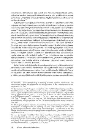 152 4 Oman sukupuolen kokeminen
totilanteisiin. Nämä kaikki osa-alueet ovat hoitotilanteessa läsnä, vaikka
lääkäri tai asiakas painottaisi tarkastelutapana vain jotakin näkökulmaa.
Esimerkiksi Christinelle sukupuoliristiriita näyttäytyi ensisijaisesti lääketie-
teellisenä asiana.479
Tutkimusaineiston perusteella monia elämän osa-alueita sisältävä hoi-
totilanne saattaa johtaa aikaisenmasta luottamuksesta huolimatta paniikin
tunteisiin ja pelkoihin ymmärretyksi tulemisen vaikeudesta, kuten Christine
kuvaa.480
Hoitotilanteessa saattaa tulla myös virhearviointeja, koska saman-
aikaisesti sukupuolta käsitellään sekä tautiluokituksen viitekehyksestä että
elämäntaidollisena kysymyksenä. Virhearviointeina voidaan pitää esimer-
kiksi aiemmin ilmi tullutta homoseksuaaliseksi määrittämistä tai esimerkiksi
Christinen saamaa kehotusta käydä psykoanalyysissa noin kolmekymmentä
kertaa, jotta hänen “feminiininen taipumuksensa” voitaisiin poistaa.481
Christine haki ennen kaikkea apua, joka olisi tuonut hänelle luotettavia vas-
tauksia siitä, mikä on ongelma ja miksi. Tuo miksi-kysymyksen esittämisen
voisi sanoa kuvaavan, että Christine toivoi dialogisempaa suhdetta lääkärin
kanssa. Sen sijaan lääkärit saivat hänet epäilemään omaa kyvykkyyttään
tuoda asiaansa kyllin selkeästi esille.482
Jos hoitotilanne saa heräämään
epäilyksen omasta sukupuolta koskevasta tiedosta, ymmärryksestä ja kom-
petenssista, voisi todeta, että se ei ainakaan vahvista ihmisen tunnetta
kyvystä päättää omasta itsestään.
Kuten jo aiemmin toin esille, transsukupuoliset ovat tutkimusaineistoni
perusteella varsin valmiita hankkimaan tietoa, ja heillä on ollut jo vuosikym-
meniä mahdollisuus samaan tietoon kuin heitä hoitavilla lääkäreillä. Trans-
sukupuolisilla on siten hoitoon hakeutuessaan varsin vahva tietoperusta
ja käsitys sukupuolijärjestelmästä yhteiskunnassa, omasta sukupuolestaan
479	 However, I wasn’t pontificating or dwelling on social injustices on the day I was
scheduled for surgery, for my problem had always seemed to me a wholly medical one.
(Jørgensen 2000, 126).
480	I wondered what Dr. Grayson would think when I told him honestly why I was there.
Would his answer be a flat statement, such as: “I think you’re crazy?” Should I risk it? How
would I acquit myself? I wanted to run and in spite of my earlier confidence, I began to feel
chills of apprehension and panic. ... “Won’t you sit down?” he asked. “You’re a student
at the photographic school, I understand.”/ “Yes, sir.”/ “Well, now, what’s the trouble?”/
“Oh, God,” I thought, “here it is! How can I tell him or expect him to understand?” It
seemed like such a simple question and one I’d been asking myself for so long. (Jørgensen
2000, 64.)
481	 Once again, I opened my heart and painfully tried to explain my feelings of the past
twenty years. “I can’t guarantee you anything,” he said, “but I’d like you to start a series
of psychoanalytic treatments. About thirty, I would imagine.” He explained to me that
through these treatments, he would try to guide me away from these “ feminine inclinations.”
(Jørgensen 2000, 66.)
482	... if I thought I could have been helped or, at least, received a credible answer to
the eternal question of what was wrong and why. ... At the time, I resented the two
medical men for not understanding my great anxiety, and I think I resented myself even
more for my inability to communicate the importance of those fears to them. My questions
remained unanswered ... (Jørgensen 2000, 66, 67.)
 