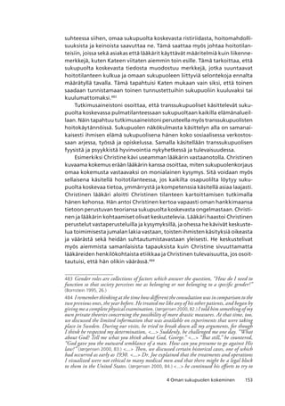 1534 Oman sukupuolen kokeminen
suhteessa siihen, omaa sukupuolta koskevasta ristiriidasta, hoitomahdolli-
suuksista ja keinoista saavuttaa ne. Tämä saattaa myös johtaa hoitotilan-
teisiin, joissa sekä asiakas että lääkärit käyttävät määritelmiä kuin liikenne-
merkkejä, kuten Kateen viitaten aiemmin toin esille. Tämä tarkoittaa, että
sukupuolta koskevasta tiedosta muodostuu merkkejä, jotka suuntaavat
hoitotilanteen kulkua ja omaan sukupuoleen liittyviä selontekoja ennalta
määrätyllä tavalla. Tämä tapahtuisi Katen mukaan vain siksi, että toinen
saadaan tunnistamaan toinen tunnustettuihin sukupuoliin kuuluvaksi tai
kuulumattomaksi.483
Tutkimusaineistoni osoittaa, että transsukupuoliset käsittelevät suku-
puolta koskevassa pulmatilanteessaan sukupuoltaan kaikilla elämänalueil-
laan. Näin tapahtuu tutkimusaineistoni perusteella myös transsukupuolisten
hoitokäytännöissä. Sukupuolen näkökulmasta käsittelyn alla on samanai-
kaisesti ihmisen elämä sukupuolisena hänen koko sosiaalisessa verkostos-
saan arjessa, työssä ja opiskelussa. Samalla käsitellään transsukupuolisen
fyysistä ja psyykkistä hyvinvointia nykyhetkessä ja tulevaisuudessa.
Esimerkiksi Christine kävi useamman lääkärin vastaanotolla. Christinen
kuvaama kokemus erään lääkärin kanssa osoittaa, miten sukupuolenkorjaus
omaa kokemusta vastaavaksi on monialainen kysymys. Sitä voidaan myös
sellaisena käsitellä hoitotilanteessa, jos kaikilta osapuolilta löytyy suku-
puolta koskevaa tietoa, ymmärrystä ja kompetenssia käsitellä asiaa laajasti.
Christinen lääkäri aloitti Christinen tilanteen kartoittamisen tutkimalla
hänen kehonsa. Hän antoi Christinen kertoa vapaasti oman hankkimaansa
tietoon perustuvan teoriansa sukupuolta koskevasta ongelmastaan. Christi-
nen ja lääkärin kohtaamiset olivat keskustelevia. Lääkäri haastoi Christinen
perustelut vastaperusteluilla ja kysymyksillä, ja ohessa he kävivät keskuste-
lua toimimisesta jumalan lakia vastaan, toisten ihmisten käsityksiä oikeasta
ja väärästä sekä heidän suhtautumistavastaan yleisesti. He keskustelivat
myös aiemmista samanlaisista tapauksista kuin Christine sivuuttamatta
lääkäreiden henkilökohtaista etiikkaa ja Christinen tulevaisuutta, jos osoit-
tautuisi, että hän olikin väärässä.484
483	Gender roles are collections of factors which answer the question, “How do I need to
function so that society perceives me as belonging or not belonging to a specific gender?”
(Bornstein 1995, 26.)
484	I remember thinking at the time how different the consultation was in comparison to the
two previous ones, the year before. He treated me like any of his other patients, and began by
giving me a complete physical examination. (Jørgensen 2000, 82.) I told him something of my
own private theories concerning the possibility of more drastic measures. At that time, too,
we discussed the limited information that was available on experiments that were taking
place in Sweden. During our visits, he tried to break down all my arguments, for though
I think he respected my determination, ... Suddenly, he challenged me one day. “What
about God? Tell me what you think about God, George.” ... “But still,” he countered,
“God gave you the outward semblance of a man. How can you presume to go against His
law?” (Jørgensen 2000, 83.) ... Then, we discussed certain historical cases, one of which
had occurred as early as 1930. ... Dr. Joe explained that the treatments and operations
I visualized were not ethical to many medical men and that there might be a legal block
to them in the United States. (Jørgensen 2000, 84.) ... he continued his efforts to try to
 