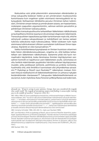 154 4 Oman sukupuolen kokeminen
Keskustelua voisi pitää pikemminkin asianomaisen elämäntaidon ja
omaa sukupuolta koskevan tiedon ja sen ymmärryksen muotoutumista
kartoittavana kuin ongelman syiden etsimisenä menneisyydestä tai ny-
kyisyydestä. Kohtaamisen lähtökohta perustui Christinen kehon tutkimi-
seen, Christinen omaan tietoon ja ymmärrykseen asiasta, sen haastamiseen,
molempien osapuolien argumentointiin, valinnan eettisiin perustoihin ja
pohdintaan Christinen tulevaisuudesta.
Vaikka transsukupuolisuutta tarkastellaan lääketieteen näkökulmasta
ja tautiopillisena ilmiönä, kysymys ei ole ainostaan diagnoosin tekemisestä.
Transsukupuolisten tapauksessa pyritään kartoittamaan myös sitä, että he
selviytyvät uudessa sukupuolessaan ja mahdollisesti sen kanssa vastaan
tulevista vaikeuksista myös tulevaisuudessa. Tähän tulokseen tulin myös
aiemmassa tutkimuksessani silloisen suomalaisen tutkittavani Simon tapa-
uksessa. Käytäntö on siten kansainvälinen.485
Vaikka hoitotilanteessa kysymyksessä on ihmisen huomioon ottaminen
koko hänen elämäkokonaisuudessaan, ongelma on, että kaikkea tarkas-
tellaan vain lääketieteen näkökulmasta. Saatamme pitää sitä hyvin nor-
maalinakin käytäntönä, koska länsimaissa ihmisten käyttäytymisen sosi-
aalinen kontrolli on tapahtunut usein lääketieteen avulla. Länsimaissa on
oltu herkkiä määrittämään psyykkisiksi häiriöiksi sellaiset käyttäytymisen
muodot, jotka poikkeavat eettisistä, poliittisista ja juridista normeista,
huolimatta siitä, että ilmiöillä ei luonnostaan olisi yhtymäkohtaa sairauk-
siin.486
Psykologi ja filosofi Lauri Rauhalan487
näkemyksen mukaan ihmi-
seen liittyvä medikalisointi eli lääketieteellistäminen on johtanut nykyään
kestämättömään tilanteeseen488
. Sukupuolen lääketieteellistämisestä on
seurannut, kuten myös Eeva-Kaisa Toivonen ja Merja Rastas ovat todenneet,
dissuade me. “If you’re wrong in your opinion, George, have you considered the tragedy
that could result? The tragedy of attempting surgery and finding it unsuccessful, leaving
you in the middle of nowhere.” (Jørgensen 2000, 85.)
485	Vilkka 1998, 83.Simon psykologisissa testauksissa, erikoissairaanhoitajan ja lääkärin lausun-
noissa todetaan, että “Tva itse on vakuuttunut kokemastaan maskuliinisesta sukupuoli-identitee­
tistä ... “arvioidaan, että kyseessä on transseksuaalisuus, joskaan koetun sukupuoli-identiteetin
vahvistaminen ei ole tvan persoonallisuusrakenteiden kautta arvioituna nykyhetkellä riskitön vaih­
toehto”, ... koska Simon persoonallisuutta luonnehtii “...rajatilatyyppinen persoonallisuuden
rakenne ja narsististen piirteiden korostuminen” ... “...käsitys tvan maskuliinisesta identiteetistä
ja toisaalta arkisesta selviytymiskyvystä elämänvaikeuksissa ovat voimistuneet”.
486	Conrad ja Schneider 1980, 242–244. Ks. myös Lauri Rauhala (1989).
487	Lauri Rauhala (s.1914) on psykologi ja filosofi, joka on toiminut filosofian dosenttina, psyko-
logian apulaisprofessorina ja kliinisenä psykologina. Rauhala edustaa humanistista psykologiaa
ja kritisoi fenomenologisen filosofian välineillä behavioristista ja luonnontieteen tapaa tarkastella
ihmistä. Rauhalan tuotannon perusajatus on, että ihminen ei ole vain tilastoyksikkö tai fysiologian
tutkimuskohde vaan ainutlaatuinen sekä lajina että yksilönä. Ihminen on persoona, jolla on oma
elämänhistoriansa ja subjektiivinen maailmankuvansa. (http://www.netn.fi/299/netn_299_kirj1.
html.)
488	Rauhala 1993, 154.
 