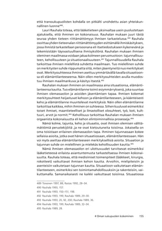 1554 Oman sukupuolen kokeminen
että transsukupuolisten kohdalla on pitkälti unohdettu asian yhteiskun-
nallinen luonne489
.
Lauri Rauhala toteaa, että lääketieteen yksinvaltaa usein puolustetaan
ajatuksella, että ihminen on kokonaisuus. Rauhalan mukaan juuri tästä
seuraa yhden tieteen riittämättömyys ihmisen tarkastelussa.490
Rauhala
osoittaa yhden tieteenalan riittämättömyyden esittämällä ihmiskäsityksen,
jossa ihmistä tarkastellaan persoonana eli itsetiedostukseen kykenevänä ja
tekemisistään täysvastuullisena ihmisyksilönä. Rauhalan mukaan ihmisen
oleminen maailmassa voidaan jakaa kolmeen perusmuotoon: tajunnallisuu-
teen, kehollisuuteen ja situationaalisuuteen.491
Tajunnallisuudella Rauhala
tarkoittaa ihmisen mielellistä suhdetta maailmaan. Tuo mielellinen suhde
on merkitysten suhde riippumatta siitä, miten jäsentyneitä nuo merkitykset
ovat. Merkityssuhteessa ihminen asettuu ymmärtävällä tavalla situaatioon-
sa eli elämäntilanteeseensa. Näin ollen merkityssuhteiden avulla muodos-
tuu ihmisen maailmankuva ja käsitys itsestä.492
Rauhalan mukaan ihminen on maailmassa aina situaationsa, elämänti-
lanteensa kautta. Tuo elämäntilanne toimii esiymmärryksenä, joka suuntaa
ihmisen olemassaolon ja asioiden jäsentämisen tapaa. Ihmisen kokemat
merkityssuhteet heijastuvat kehoon ja elämäntilanteeseen, ja käänteisesti
keho ja elämäntilanne muuntelevat merkityksiä. Näin ollen elämäntilanne
tarkoittaa kaikkea, mihin ihminen on suhteessa. Siihen kuuluvat esimerkiksi
toiset ihmiset, maantieteelliset ja ilmastolliset olosuhteet, työ, koti, kult-
tuuri, arvot ja normit.493
Kehollisuus tarkoittaa Rauhalan mukaan ihmisen
orgaanista kokonaisuutta eli kehon elintoiminnallisia prosesseja.494
Nämä kolme, tajunta, keho ja situaatio, ovat ihmisen olemisen välttä-
mättömiä perustekijöitä ,ja ne ovat kietoutuneita toisiinsa. Jokaisella on
oma toisistaan erilainen olemassaolon tapa. Ihminen tajunnassaan kokee
sellaisia asioita, jotka ovat hänen situaatiossaan, elämäntilanteessaan. Hän
voi myös asettaa elämäntilanteeseen merkityksellisiä asioita. Situaation ja
tajunnan suhde on mielellinen ja mielekäs kehollisuuden kautta.495
Nämä ihmisen olemassaolon eri ulottuvuudet tarvitsevat esimerkiksi
lääketieteessä erilaista asiantuntemusta tarkasteltaessa ihmisen kokonai-
suutta. Rauhala toteaa, että medisiiniset toimenpiteet (lääkkeet, kirurgia,
rokotteet) vaikuttavat ihmisen kehon kautta. Arvoihin, mielipiteisiin ja
asenteisiin vaikutetaan tajunnan kautta. Situaatioon vaikutetaan elämän-
tilanteeseen, esimerkiksi sen toimintamahdollisuuksiin ja rakenteisiin, vai-
kuttamalla. Samanaikaisesti ne kaikki vaikuttavat toisiinsa. Situaatiossa
489	Toivonen 1997, 88; Rastas 1992, 28–34.
490	 Rauhala 1993, 157.
491	 Rauhala 1993, 150–151, 198.
492	 Rauhala 1993, 199; Rauhala 1989, 29–30.
493	 Rauhala 1993, 20, 92, 200; Rauhala 1989, 36.
494	 Rauhala 1993, 199; Rauhala 1989, 32–34.
495	 Rauhala 1989, 28.
 