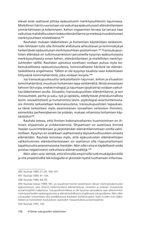 156 4 Oman sukupuolen kokeminen
olevat asiat saattavat johtaa epäsuotuisiin merkityssuhteisiin tajunnassa.
Mielellinen häiriö vuorostaan voi vaikuttaa epäsuotuisasti elämäntilanteen
ymmärtämiseen ja kokemiseen. Kehon orgaaninen terveys tai sairaus taas
vaikuttaa mahdollisuuteen kokea elämäntilanne ja mielessä muodostuneet
merkityssuhteet mielekkäänä.496
Rauhalan mukaan lääketieteen ja hoitamisen käytäntöjen keskeisim-
män tehtävän tulisi olla ihmiselle ahdistusta aiheuttavan ja toimintakykyä
heikentävän epäsuotuisan merkityssuhteen poistaminen.497
Transsukupuo-
listen elämässä on tutkimusaineistoni perusteella kysymys epäsuotuisasta
merkityssuhteesta oman kehon, elämäntilanteen ja mielellisten merkitys-
suhteiden välillä. Rauhalan ajatuksia soveltaen voidaan puhua myös ko-
kemuksellisesta epäsuotuisuudesta, toiminnallisesta häriöstä tai elämän-
taidollisesta ongelmasta. Tällöin ei ole kysymys taudista vaan kokemiseen
liittyvästä toimintahäiriöstä, joka voidaan korjata.498
Jos transsukupuolisuutta tarkasteltaisiin tajunnan, kehon ja situaation
toimintahäiriönä, muuttuisi hoitamisen tapa väistämättä. Niistä ainoastaan
kehoon (kirurgia, endokrinologia) ja tajuntaan (psykiatria) voidaan vaikut-
taa lääketieteen avulla. Situaatio, transsukupuolisen elämäntilanne, ja sen
ihmissuhteet, perhe ja suku, työ ja opiskelu, edellyttävät yhteiskunnallista
(esim. sosiaalitieteet) ja humanistista (esim. psykologia) asiantuntemusta.
Jos ihmistä tarkastellaan kokonaisuutena, transsukupuolisten tapaukses-
sa tämä tarkoittaisi myös asianomaisen sosiaalisen verkoston ihmisten,
esimerkiksi perheenjäsenen tai ystävän, mukaan ottamista hoitamisen käy-
täntöihin499
.
Rauhala toteaa, että ihmisen kokonaisvaltainen huomioiminen on ih-
misen ohjaamista ja virikkeistämistä. Ohjaamisen on autettava ihmistä
itseään suunnittelemaan ja järjestämään elämäntilannettaan omilla valin-
noillaan. Kysymys on asiakkaan saattamisesta täysvastuullisuuteen omasta
elämästään. Rauhala korostaa myös, että epäsuotuisten elämänehtojen
valikoituminen elämäntilanteeseen on saattanut olla riippumattomasti
tapahtunutta asianomaisesta itsestään. Näin ollen aina ei täydellisesti voida
poistaa negatiivisesti vaikuttavia elämänsisältöjä.500
Näin ollen voisi väittää, että kliinisillä empiirisillä tutkimuskäytännöillä
ja sitä ympäröivällä teknologialla ei yksistään kyetä tuottamaan informaa-
496	 Rauhala 1989, 27–28, 106–107.
497	 Rauhala 1989, 91–104.
498	 Rauhala 1989, 84–85.
499	 Rauhala toteaa (1989, 90), jos psyykkiset häiriöt osoitettaisiin olevan merkityskokemusten
epäsuotuisuus, joka ilmenisi heikentyneenä elämäntaitona, omaisten ja ystävien mukaantulo
auttamistyöhön helpottuisi. Sukupuoliristiriidassa ei ole kysymys sairaudesta vaan pikemminkin
merkityssuhteiden epätasapainosta ja elämäntaidollisesta ongelmasta sukupuolisena. Näin ollen
sukupuolen hoitamiseen olisi sovellettavissa Rauhalan esittämä ajatus myös muiden kuin lääke-
tieteen ja hoitotieteen koulutuksen saaneiden mukaantulosta auttamistyöhön.
500	Rauhala 1993, 100.
 