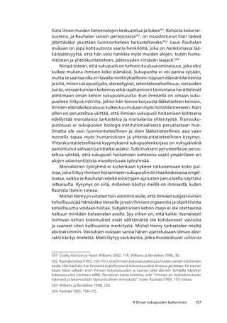 1574 Oman sukupuolen kokeminen
tiota ilman muiden tieteenalojen keskustelua ja tukea501
. Kehosta kokonai-
suutena, ja Rauhalan sanoin persoonasta502
, on muodostunut liian tärkeä
jätettäväksi yksistään luonnontieteen tarkasteltavaksi503
. Lauri Rauhalan
mukaan on jopa kohtuutonta vaatia henkilöltä, joka on hankkimassa lää-
käripätevyyttä, että hän voisi hankkia myös muiden alojen, kuten huma-
nististen ja yhteiskuntatieteen, pätevyyden riittävän laajasti.504
Niinpä totean, että sukupuoli on kehoon kuuluva ominaisuus, joka siksi
kulkee mukana ihmisen koko elämässä. Sukupuolta ei voi panna syrjään,
mutta se saattaa olla eri tavalla merkityksellinen riippuen elämäntilanteesta
ja siitä, miten sukupuolijako, stereotypiat, selontekovelvollisuus, vierauden
tunto, vieraantumisen kokemus sekä rajattaminen toimintana herättelevät
pohtimaan oman kehon sukupuolisuutta. Kun ihmisellä on omaan suku-
puoleen liittyvä ristiriita, johon hän toivoo korjausta lääketieteen keinoin,
ihmisen elämäkokonaisuus kulkeutuu mukaan myös hoitotilanteeseen. Näin
ollen on perusteltua väittää, että ihmisen sukupuoli hoitamisen kohteena
edellyttää monialaista tarkastelua ja monialaista yhteistyötä. Transsuku-
puolisuus ei sukupuolen biologis-institutionaalisesta perustastaan huo-
limatta ole vain luonnontieteellinen ja siten lääketieteellinen asia vaan
monella tapaa myös humanistinen ja yhteiskuntatieteellinen kysymys.
Yhteiskuntatieteellisenä kysymyksenä sukupuolenkorjaus on nykypäivänä
painottunut vahvasti juridiseksi asiaksi. Tutkimukseni perusteella on perus-
teltua väittää, että sukupuoli hoitamisen kohteena vaatii ympärilleen eri
alojen asiantuntijoista muodostuvaa työryhmää.
Monialainen työryhmä ei kuitenkaan kykene ratkaisemaan koko pul-
maa, joka liittyy ihmisen hoitamiseen sukupuoliristiriitaa koskevassa ongel-
massa, vaikka se Rauhalan edellä esitettyjen ajatusten perusteella näyttäisi
ratkaisulta. Kysymys on siitä, millainen käsitys meillä on ihmisestä, kuten
Rauhala itsekin toteaa.
Michel Henryyn viitaten toin aiemmin esille, että ihmisen subjektiivinen
kehollisuus jää hämäräksi tieteelle ja vain ihmisen orgaanista ja objektiivista
kehollisuutta voidaan hoitaa. Subjektiivisen kehon itseys ei ole otettavissa
haltuun minkään tieteenalan avulla. Syy siihen on, että kaikki itsenäisesti
toimivan kehon kokemukset eivät välttämättä ole kohdanneet vastusta
ja saaneet siten kulttuurista merkitystä. Michel Henry tarkastelee mieltä
abstraktimmin. Vastuksen voidaan sanoa hänen ajattelussaan olevan abst-
rakti käsitys mielestä. Mieli löytyy vastuksista, jotka muodostuvat suhteesta
501	 Cealey Harrison ja Hood-Williams 2002, 114; Williams ja Bendelow 1998, 30.
502	 Rauhala toteaa (1993, 150–151), että ihmisen kokonaisuudesta puhutaan useiden käsitteiden
avulla. Hän käyttäisi itse ihmisestä psykofyysisenä kokonaisuutena ilmaisua persoona. Persoonan
käsite tekisi selkeän eron ihmisen kokonaisuuden ja kasvien sekä eläinten kohdalla käytetyn
kokonaisuuden käsitteen välillä. Persoonan käsite korostaa, että “ihminen on itsetiedostukseen
kykenevä ja tekemisistään täysvastuullinen ihmisyksilö”, kuten Rauhala (1993, 151) toteaa.
503	 Williams ja Bendelow 1998, 130.
504	Rauhala 1993, 154–155.
 