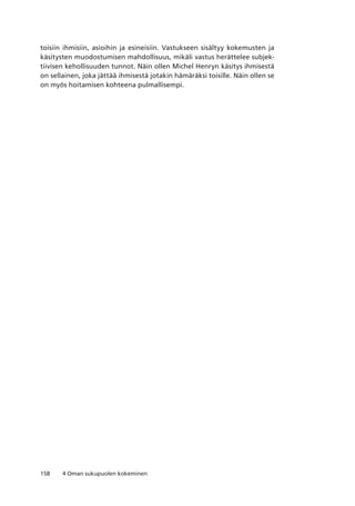 158 4 Oman sukupuolen kokeminen
toisiin ihmisiin, asioihin ja esineisiin. Vastukseen sisältyy kokemusten ja
käsitysten muodostumisen mahdollisuus, mikäli vastus herättelee subjek-
tiivisen kehollisuuden tunnot. Näin ollen Michel Henryn käsitys ihmisestä
on sellainen, joka jättää ihmisestä jotakin hämäräksi toisille. Näin ollen se
on myös hoitamisen kohteena pulmallisempi.
 