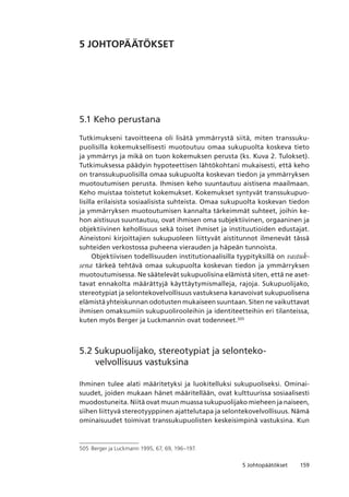 1595 Johtopäätökset
5 JOHTOPÄÄTÖKSET
5.1 Keho perustana
Tutkimukseni tavoitteena oli lisätä ymmärrystä siitä, miten transsuku-
puolisilla kokemuksellisesti muotoutuu omaa sukupuolta koskeva tieto
ja ymmärrys ja mikä on tuon kokemuksen perusta (ks. Kuva 2. Tulokset).
Tutkimuksessa päädyin hypoteettisen lähtökohtani mukaisesti, että keho
on transsukupuolisilla omaa sukupuolta koskevan tiedon ja ymmärryksen
muotoutumisen perusta. Ihmisen keho suuntautuu aistisena maailmaan.
Keho muistaa toistetut kokemukset. Kokemukset syntyvät transsukupuo-
lisilla erilaisista sosiaalisista suhteista. Omaa sukupuolta koskevan tiedon
ja ymmärryksen muotoutumisen kannalta tärkeimmät suhteet, joihin ke-
hon aistisuus suuntautuu, ovat ihmisen oma subjektiivinen, orgaaninen ja
objektiivinen kehollisuus sekä toiset ihmiset ja instituutioiden edustajat.
Aineistoni kirjoittajien sukupuoleen liittyvät aistitunnot ilmenevät tässä
suhteiden verkostossa puheena vierauden ja häpeän tunnoista.
Objektiivisen todellisuuden institutionaalisilla tyypityksillä on vastuk-
sena tärkeä tehtävä omaa sukupuolta koskevan tiedon ja ymmärryksen
muotoutumisessa. Ne säätelevät sukupuolisina elämistä siten, että ne aset-
tavat ennakolta määrättyjä käyttäytymismalleja, rajoja. Sukupuolijako,
stereotypiat ja selontekovelvollisuus vastuksena kanavoivat sukupuolisena
elämistä yhteiskunnan odotusten mukaiseen suuntaan. Siten ne vaikuttavat
ihmisen omaksumiin sukupuolirooleihin ja identiteetteihin eri tilanteissa,
kuten myös Berger ja Luckmannin ovat todenneet.505
5.2 Sukupuolijako, stereotypiat ja selonteko­
velvollisuus vastuksina
Ihminen tulee alati määritetyksi ja luokitelluksi sukupuoliseksi. Ominai-
suudet, joiden mukaan hänet määritellään, ovat kulttuurissa sosiaalisesti
muodostuneita. Niitä ovat muun muassa sukupuolijako mieheen ja naiseen,
siihen liittyvä stereotyyppinen ajattelutapa ja selontekovelvollisuus. Nämä
ominaisuudet toimivat transsukupuolisten keskeisimpinä vastuksina. Kun
505	 Berger ja Luckmann 1995, 67, 69, 196–197.
 
