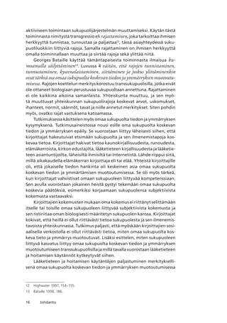 16 Johdanto
aktiiviseen toimintaan sukupuolijärjestelmän muuttamiseksi. Käytän tästä
toiminnasta nimitystä transgressio eli rajattaminen, joka tarkoittaa ihmisen
herkkyyttä tunnistaa, tunnustaa ja paljastaa12
, tässä asiayhteydessä suku-
puoliluokkiin liittyviä rajoja. Samalla rajattaminen on ihmisen herkkyyttä
omalla toiminnallaan muuttaa ja siirtää rajoja sekä ylittää niitä.
Georges Bataille käyttää tämäntapaisesta toiminnasta ilmaisua ku-
moamalla säilyttäminen13
. Luvussa 4 väitän, että rajojen tunnistaminen,
tunnustaminen, kyseenalaistaminen, siirtäminen ja joskus ylittäminenkin
ovat tärkeä osa omaa sukupuolta koskevan tiedon ja ymmärryksen muotoutu-
misessa. Rajojen koettelun merkitys korostuu transsukupuolisilla, jotka eivät
ole ottaneet biologiaan perustuvaa sukupuoltaan annettuna. Rajattaminen
ei ole kaikkina aikoina samanlaista. Yhteiskunta muuttuu, ja sen myö-
tä muuttuvat yhteiskunnan sukupuolirajoja koskevat arvot, uskomukset,
ihanteet, normit, säännöt, tavat ja niille annetut merkitykset. Siten pohdin
myös, ovatko rajat vastuksena katoamassa.
Tutkimuksessa käsittelen myös omaa sukupuolta tiedon ja ymmärryksen
kysymyksenä. Tutkimusaineistossa nousi esille oma sukupuolta koskevan
tiedon ja ymmärryksen epäily. Se vuorostaan liittyy läheisesti siihen, että
kirjoittajat hakeutuivat etsimään sukupuolta ja sen ilmenemistapoja kos-
kevaa tietoa. Kirjoittajat hakivat tietoa kaunokirjallisuudesta, runoudesta,
elämäkerroista, kirkon edustajilta, lääketieteen kirjallisuudesta ja lääketie-
teen asiantuntijoilta, läheisiltä ihmisiltä tai Internetistä. Lähde riippui siitä,
millä aikakaudella elämäkerran kirjoittaja eli tai elää. Yhteistä kirjoittajille
oli, että jokaiselle tiedon hankinta oli keskeinen asia omaa sukupuolta
koskevan tiedon ja ymmärtämisen muotoutumisessa. Se oli myös tärkeä,
kun kirjoittajat vahvistivat omaan sukupuoleen liittyvää kompetenssiaan.
Sen avulla vuorostaan jokainen heistä pystyi tekemään omaa sukupuolta
koskevia päätöksiä, esimerkiksi korjaamaan sukupuolensa subjektiivista
kokemusta vastaavaksi.
Kirjoittajien kokemusten mukaan oma kokemus ei riittänyt selittämään
itselle tai toisille omaa sukupuoleen liittyvää subjektiivista kokemusta ja
sen ristiriitaa oman biologisesti määritetyn sukupuolen kanssa. Kirjoittajat
kokivat, että heillä ei ollut riittävästi tietoa sukupuolesta ja sen ilmenemis-
tavoista yhteiskunnassa. Tutkimus paljasti, että myöskään kirjoittajien sosi-
aalisella verkostolla ei ollut riittävästi tietoa, miten omaa sukupuolta kos-
keva tieto ja ymmärrys muotoutuvat. Lisäksi esittelen, miten sukupuoleen
liittyvä kasvatus liittyy omaa sukupuolta koskevan tiedon ja ymmärryksen
muotoutumiseen transsukupuolisilla ja millä tavalla vuorostaan lääketieteen
ja hoitamisen käytännöt kytkeytyvät siihen.
Lääketieteen ja hoitamisen käytäntöjen paljastuminen merkitykselli-
senä omaa sukupuolta koskevan tiedon ja ymmärryksen muotoutumisessa
12	 Highwater 1997, 154–155.
13	 Bataille 1998, 186.
 