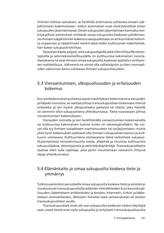 1615 Johtopäätökset
ihminen kohtaa vastuksen, se herättää aistimuksia suhteessa omaan sub-
jektiiviseen kokemukseen. Jotkut aistimukset ovat merkityksellisiä oman
sukupuolen jäsentämisessä. Oman sukupuolen jäsentämisen kannalta mer-
kitykselliset aistimukset virittävät omaa sukupuolta koskevan pohdinnan.
Jos ihmisen subjektiivinen kokemus sukupuolestaan on eri kuin hänen kehon-
sa orgaaniset ja objektiiviset merkit sekä niiden kulttuuriset määritelmät,
hän kokee sukupuoliristiriitaa.
Vastuksen käsite paljasti, että sukupuolijaolla sekä niihin liittyvillä stereo-
typioilla ja selontekovelvollisuudella on kulttuurissa kaksinainen luonne.
Vastuksena ne ovat ihmisen omaa sukupuolta koskevan ajattelun virittymi-
sen mahdollisuus. Välineenä ne voivat olla vallankäytön ja siten normaali-
uden valvonnan keino suhteessa ihmisen sukupuolisuuteen.
5.3 Vieraantumisen, ulkopuolisuuden ja erilaisuuden
kokemus
Kun aistikokemukset puheena saavat merkityksen kokemuksena vierauden
ja häpeän tunnosta, se saattaa johtaa transsukupuolisen kokemaan itsensä
erilaiseksi ja sen myötä ulkopuoliseksi paikasta tai tilasta, joka hänellä
on aiemmin ollut sukupuolisena yhteiskunnassa. Tämä vuorostaan johtaa
vieraantumisen kokemukseen.
Vierauden tunnolla ja sen herättämällä vieraantumisen kokemuksella
on kulttuurissa kaksinainen luonne kuten on stereotypioillakin. Ne voi-
vat olla syy ihmisen sosiaaliseen osattomuuteen tai syrjäytymiseen, mutta
yhtä hyvin kokemukset saattavat olla ihmisen sukupuolisen kasvun ja kult-
tuurin voimavara. Kulttuurisena voimavarana tämä tarkoittaisi sukupuo-
likysymyksessä innovatiivisuutta luoda, ylläpitää ja muuttaa kulttuurista
sukupuolijakoa, stereotypioita ja selontekokäytäntöjä. Transsukupuolisesta
saattaa siten tulla rajattaja, joka pyrkii muuttamaan vastuksiin liittyviä
rajoja yhteiskunnassa.
5.4 Elämäntaito ja omaa sukupuolta koskeva tieto ja
ymmärrys
Tutkimusaineiston perusteella omaa sukupuolta koskeva tieto ja ymmärrys
muotoutuvat transsukupuolisilla sellaisten tietolähteiden kuin kaunokirjal-
lisuuden, lääketieteen artikkeleiden ja teosten, Internetin, kirkon ja lääke-
tieteen ammattilaisten, läheisten ihmisten sekä vertaisryhmän eli toisten
transsukupuolisten avulla.
Transsukupuoliset eivät ole vain sukupuolta koskevan tiedon käyttäjiä
vaan useat heistä ovat myös sukupuolta ja erityisesti transsukupuolisuutta
 