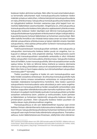 162 5 Johtopäätökset
koskevan tiedon aktiivisia tuottajia. Näin ollen he ovat omat kokemuksen-
sa kertomalla vaikuttaneet myös transsukupuolisuutta koskevan tiedon
määrään ja laatuun sekä siihen, millaisia käsityksiä transsukupuolisuudesta
on nyky-yhteiskunnassa. Sukupuolta ja transsukupuolisuutta koskeva tieto
on nykypäivänä kaikkien ihmisten saatavissa jopa yhtä laajasti kuin esi-
merkiksi lääketieteen asiantuntijoiden. Ongelmana on, että sukupuolta ja
transsukupuolisuutta koskeva tieto jakautuu epätasaisesti yhteiskunnassa.
Sukupuolta koskevan tiedon käyttäjiä ovat lähinnä transsukupuoliset ja
sukupuolta koskevaan kysymykseen erikoistuneet eri alojen tutkijat sekä su-
kupuolenkorjausta hoitavat lääketieteen ja hoitamisen asiantuntijat. Näin
ollen kaikilla ihmisillä ei ole riittävää tietoa tukea oman tai toisen ihmisen
elämää sukupuolisena yhteiskunnassa ja kykyä määrätä omasta itsestään
sukupuolisena, mikä saattaa johtaa pelon tunteisiin transsukupuolisuutta
kohtaan joillakin ihmisillä.
Tutkimusaineistossani transsukupuoliset esittävät, että sukupuolia ja
sukupuolten moninaisuutta koskeva tiedon puute on ongelma, kun su-
kupuoli ei olekaan sitä, mitä ympäristö odottaa. Tutkimusaineisto osoitti
myös, että transsukupuolisten sosiaalisella verkostolla ei ollut riittävästi
tietoa sukupuolten moninaisuudesta yhteiskunnassa. Sukupuolta koskeva
tieto oli heilläkin, kuten transsukupuolisilla, lähinnä sosiaalistumisen avulla
saatua tietoa. Se tieto on lähinnä tietoa miehenä ja naisena olemisesta
siten kuin se näkyy yhteisöllisen vastuun eli sosiaalistamisen näkökulmasta.
Näin ollen tieto on hyvin kapea-alaista, kun sitä tarkastellaan sukupuolisen
moninaisuuden506
kannalta.
Tiedon puutteen ongelma ei koske siis vain transsukupuolisia vaan
koko heidän sosiaalista verkostoaan. Se aiheuttaa transsukupuolisille myös
vaikeuksia toimia omassa sosiaalisessa verkostossa on sukupuolisena ja
itsestään määräävänä kompetenttina henkilönä. Siksi tiedon saaminen
sukupuolisesta moninaisuudesta vasta aikuisiässä ja usein vasta ongelma-
tilanteessa on transsukupuolisille ja heidän sosiaaliselle verkostolleen sekä
kaikkien osapuolten elämäkokonaisuuden kannalta myöhäinen vaihe. Tut-
kimukseni siis paljasti merkittäväksi pulmaksi transsukupuolisten ja heidän
sosiaalisen verkostonsa (esim. ystävien ja instituutioiden, kuten perheen
ja lääketieteen ja hoitamisen käytännöt) sukupuolta koskevan tiedon ja
ymmärryksen puutteen. Siten sukupuolta koskeva tiedon puutteen voi
todeta olevan myös yhteiskunnallinen ongelma.
Transsukupuolisuus ei ole vain lääketieteellinen kysymys vaan ennen
kaikkea ihmisen elämäntilannetta kokonaisuutena koskeva eli elämäntai-
toon liittyvä. Sukupuolenkorjaushoidoissa hoitamisen kohteena ei ole vain
sukupuoli vaan myös ihmisen koko elämäntaito sukupuolisena. Transseksu-
aalisuus, kuten lääketieteessä asia ilmaistaan, edellyttäisi siten elämäntai-
506	Suomessa arvioidaan olevan noin 200–300 transseksuaalia (HE 56/2001). Määrä ei ole suuri,
mutta katson  tässä tutkimuksessa sukupuoliseen moninaisuuteen kuuluviksi niin miehet, naiset,
transvestiitit, drag queenit, drag kingit, homeovestiitit kuin intersukupuolisetkin.
 