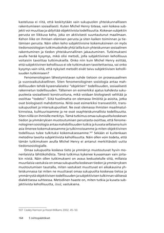 164 5 Johtopäätökset
kastelussa ei riitä, että keskitytään vain sukupuolen yhteiskunnalliseen
rakentumiseen sosiaalisesti. Kuten Michel Henry toteaa, vain kokeva sub-
jekti voi muuttaa ja säilyttää objektiivista todellisuutta. Kokevan subjektin
perusta on liikkuva keho, joka on aktiivisesti suuntautunut maailmaan.
Kehon liike on ihmisen elämisen perusta ja siten kaiken toiminnan ja tie-
tämisen perusta. Näin ollen keho subjektiivisine kokemuksineen on myös
tiedonsosiologian tutkimuskohde yhtä lailla kuin yhteiskunnan sosiaalinen
rakentuminen ja tiedon yhteiskunnallinen jakautuminen. Tutkimukseni
avulla herää kysymys, mikä olisi metodi, jolla subjektiivinen kehollisuus
voitaisiin tavoittaa tutkimuksella. Onko niin kuin Michel Henry esittää,
että subjektiivinen kehollisuus ei ole tutkimuksen tavoitettavissa, vai onko
kysymys vain siitä, että nykyiset metodit eivät taivu subjektiivisen keholli-
suuden tutkimiseen?
Fenomenologisen lähestymistavan suhde tietoon on prosessuaalinen
ja vuorovaikutuksellinen. Siten fenomenologinen sosiologia antaa mah-
dollisuuden tehdä kyseenalaiseksi “objektien” todellisuuden, sosiaalisesti
rakennetun todellisuuden. Tällainen on esimerkiksi ajatus kahdesta suku-
puolesta sosiaalisesti konstruoituna, mikä voidaan biologisesti selittää ja
osoittaa “todeksi”. Siitä huolimatta on olemassa ilmiöitä ja asioita, jotka
ovat biologisesti mahdottomia. Niitä ovat esimerkiksi transvestiitit, trans-
sukupuoliset ja intersukupuoliset. Ne ovat olemassa ihmisten maailmatul-
kinnoissa, kulttuurissamme ja ne ovat osayhteiskunnallista todellisuutta.
Siten niillä on ihmisille merkitys. Tämä tutkimus omaa sukupuolta koskevan
tiedon ja ymmärryksen muotoutumisen perustasta osoittaa, että fenome-
nologinen sosiologia antaa mahdollisuuden tutkia ja kuvata sellaisena kuin
asia ilmenee kokemuksessamme ja tulkinnoissamme ja miten objektiivinen
todellisuus tulee tulkituksi kokemuksessamme.507
Sekään ei kuitenkaan
metodina tavoita subjektiivista kehollisuutta. Näin ollen voin todeta, että
tämän tutkimuksen avulla Michel Henry ei antanut merkittävästi uutta
tiedonsosiologialle.
Omaa sukupuolta koskeva tieto ja ymmärrys muotoutuvat hyvin mo-
nenlaisista lähtökohdista. Tämä tutkimus kykenee kuvaamaan vain joita-
kin niistä. Näin ollen tutkimukseni on avaus keskustelulle siitä, millaisia
muunlaisia vastuksia on omaa sukupuolta koskevan tiedon ja ymmärryksen
muotoutumisen taustalla, miten vastukset muuttuvat eri aikakausina yh-
teiskunnassa tai miten ne muuttavat omaa sukupuolta koskevaa tietoa ja
ymmärrystä objektiivisen todellisuuden ja subjektiivisen tulkinnan välisessä
dialektisessa suhteessa. Metodinen haaste on, miten tutkia ja kuvata sub-
jektiivista kehollisuutta, itseä, vastuksena.
507	 Cealey Harrison ja Hood-Williams 2002, 45–50.
 