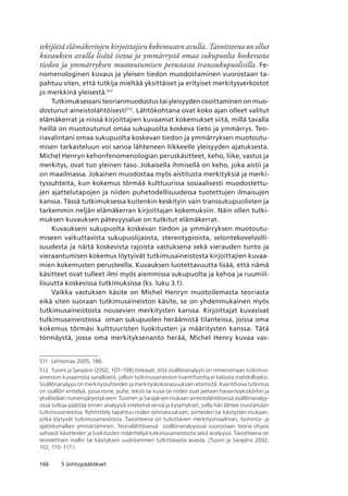 166 5 Johtopäätökset
tekijöitä elämäkertojen kirjoittajien kokemusten avulla. Tavoitteena on ollut
kuvauksen avulla lisätä tietoa ja ymmärrystä omaa sukupuolta koskevasta
tiedon ja ymmärryksen muotoutumisen perustasta transsukupuolisilla. Fe-
nomenologinen kuvaus ja yleisen tiedon muodostaminen vuorostaan ta-
pahtuu siten, että tutkija mieltää yksittäiset ja erityiset merkitysverkostot
jo merkkinä yleisestä.511
Tutkimuksessani teorianmuodostus tai yleisyyden osoittaminen on muo-
dostunut aineistolähtöisesti512
. Lähtökohtana ovat koko ajan olleet valitut
elämäkerrat ja niissä kirjoittajien kuvaamat kokemukset siitä, millä tavalla
heillä on muotoutunut omaa sukupuolta koskeva tieto ja ymmärrys. Teo-
riavalintani omaa sukupuolta koskevan tiedon ja ymmärryksen muotoutu-
misen tarkasteluun voi sanoa lähteneen liikkeelle yleisyyden ajatuksesta.
Michel Henryn kehonfenomenologian peruskäsitteet, keho, liike, vastus ja
merkitys, ovat tuo yleinen taso. Jokaisella ihmisellä on keho, joka aistii ja
on maailmassa. Jokainen muodostaa myös aistitusta merkityksiä ja merki-
tyssuhteita, kun kokemus törmää kulttuurissa sosiaalisesti muodostettu-
jen ajattelutapojen ja niiden puhetodellisuudessa tuotettujen ilmaisujen
kanssa. Tässä tutkimuksessa kuitenkin keskityin vain transsukupuolisten ja
tarkemmin neljän elämäkerran kirjoittajan kokemuksiin. Näin ollen tutki-
muksen kuvauksen pätevyysalue on tutkitut elämäkerrat.
Kuvaukseni sukupuolta koskevan tiedon ja ymmärryksen muotoutu-
miseen vaikuttavista sukupuolijaosta, stereotypioista, selontekovelvolli-
suudesta ja näitä koskevista rajoista vastuksena sekä vierauden tunto ja
vieraantumisen kokemus löytyivät tutkimusaineistosta kirjoittajien kuvaa-
mien kokemusten perusteella. Kuvauksen luotettavuutta lisää, että nämä
käsitteet ovat tulleet ilmi myös aiemmissa sukupuolta ja kehoa ja ruumiil-
lisuutta koskevissa tutkimuksissa (ks. luku 3.1).
Vaikka vastuksen käsite on Michel Henryn muotoilemasta teoriasta
eikä siten suoraan tutkimusaineiston käsite, se on yhdenmukainen myös
tutkimusaineistosta nousevien merkitysten kanssa. Kirjoittajat kuvasivat
tutkimusaineistossa oman sukupuolen heräämistä tilanteissa, joissa oma
kokemus törmäsi kulttuuristen luokitusten ja määritysten kanssa. Tätä
törmäystä, jossa oma merkityksenanto herää, Michel Henry kuvaa vas-
511	 Lehtomaa 2005, 186.
512	 Tuomi ja Sarajärvi (2002, 107–108) toteavat, että sisällönanalyysi on nimenomaan tutkimus­
aineiston kuvaamista sanallisesti, jolloin tutkimusaineiston kvantifiointia ei katsota mahdolliseksi. 
Sisällönanalyysi on merkityssuhteiden ja merkityskokonaisuuksien etsimistä. Kvantifioiva tutkimus
on sisällön erittelyä, jossa esine, puhe, teksti tai kuva tai niiden osat jaetaan havaintoyksiköihin ja
yksilöidään numerojärjestykseen. Tuomen ja Sarajärven mukaan aineistolähtöisessä sisällönanalyy-
sissä tutkija päättää ennen analyysiä viitekehyksensä ja kysymykset, joilla hän lähtee tiivistämään
tutkimusaineistoa. Ryhmittely tapahtuu niiden ominaisuuksien, piirteiden tai käsitysten mukaan,
jotka löytyvät tutkimusaineistosta. Tavoitteena on tutkittavien merkitysmaailman, toiminta- ja
ajattelumallien ymmärtäminen. Teorialähtöisessä  sisällönanalyysissä vuorostaan teoria ohjaisi
vahvasti käsitteiden ja luokitusten määrittelyä tutkimusaineistosta sekä analyysiä. Tavoitteena on
teoreettisen mallin tai käsityksen uudistaminen tutkittavasta asiasta. (Tuomi ja Sarajärvi 2002,
102, 110–117.)
 