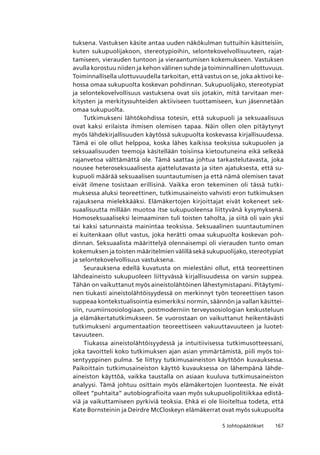 1675 Johtopäätökset
tuksena. Vastuksen käsite antaa uuden näkökulman tuttuihin käsitteisiin,
kuten sukupuolijakoon, stereotypioihin, selontekovelvollisuuteen, rajat-
tamiseen, vierauden tuntoon ja vieraantumisen kokemukseen. Vastuksen
avulla korostuu niiden ja kehon välinen suhde ja toiminnallinen ulottuvuus.
Toiminnallisella ulottuvuudella tarkoitan, että vastus on se, joka aktivoi ke-
hossa omaa sukupuolta koskevan pohdinnan. Sukupuolijako, stereotypiat
ja selontekovelvollisuus vastuksena ovat siis jotakin, mitä tarvitaan mer-
kitysten ja merkityssuhteiden aktiiviseen tuottamiseen, kun jäsennetään
omaa sukupuolta.
Tutkimukseni lähtökohdissa totesin, että sukupuoli ja seksuaalisuus
ovat kaksi erilaista ihmisen olemisen tapaa. Näin ollen olen pitäytynyt
myös lähdekirjallisuuden käytössä sukupuolta koskevassa kirjallisuudessa.
Tämä ei ole ollut helppoa, koska lähes kaikissa teoksissa sukupuolen ja
seksuaalisuuden teemoja käsitellään toisiinsa kietoutuneina eikä selkeää
rajanvetoa välttämättä ole. Tämä saattaa johtua tarkastelutavasta, joka
nousee heteroseksuaalisesta ajattelutavasta ja siten ajatuksesta, että su-
kupuoli määrää seksuaalisen suuntautumisen ja että nämä olemisen tavat
eivät ilmene tosistaan erillisinä. Vaikka eron tekeminen oli tässä tutki-
muksessa aluksi teoreettinen, tutkimusaineisto vahvisti eron tutkimuksen
rajauksena mielekkääksi. Elämäkertojen kirjoittajat eivät kokeneet sek-
suaalisuutta millään muotoa itse sukupuoleensa liittyvänä kysymyksenä.
Homoseksuaaliseksi leimaaminen tuli toisten taholta, ja siitä oli vain yksi
tai kaksi satunnaista mainintaa teoksissa. Seksuaalinen suuntautuminen
ei kuitenkaan ollut vastus, joka herätti omaa sukupuolta koskevan poh-
dinnan. Seksuaalista määrittelyä olennaisempi oli vierauden tunto oman
kokemuksen ja toisten määritelmien välillä sekä sukupuolijako, stereotypiat
ja selontekovelvollisuus vastuksena.
Seurauksena edellä kuvatusta on mielestäni ollut, että teoreettinen
lähdeaineisto sukupuoleen liittyvässä kirjallisuudessa on varsin suppea.
Tähän on vaikuttanut myös aineistolähtöinen lähestymistapani. Pitäytymi-
nen tiukasti aineistolähtöisyydessä on merkinnyt työn teoreettisen tason
suppeaa kontekstualisointia esimerkiksi normin, säännön ja vallan käsittei-
siin, ruumiinsosiologiaan, postmoderniin terveyssosiologian keskusteluun
ja elämäkertatutkimukseen. Se vuorostaan on vaikuttanut heikentävästi
tutkimukseni argumentaation teoreettiseen vakuuttavuuteen ja luotet-
tavuuteen.
Tiukassa aineistolähtöisyydessä ja intuitiivisessa tutkimusotteessani,
joka tavoitteli koko tutkimuksen ajan asian ymmärtämistä, piili myös toi-
sentyyppinen pulma. Se liittyy tutkimusaineiston käyttöön kuvauksessa.
Paikoittain tutkimusaineiston käyttö kuvauksessa on lähempänä lähde-
aineiston käyttöä, vaikka taustalla on asiaan kuuluva tutkimusaineiston
analyysi. Tämä johtuu osittain myös elämäkertojen luonteesta. Ne eivät
olleet “puhtaita” autobiografioita vaan myös sukupuolipolitiikkaa edistä-
viä ja vaikuttamiseen pyrkiviä teoksia. Ehkä ei ole liioiteltua todeta, että
Kate Bornsteinin ja Deirdre McCloskeyn elämäkerrat ovat myös sukupuolta
 