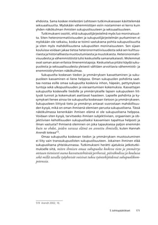 1715 Johtopäätökset
ehdoista. Sama koskee mielestäni Lehtosen tutkimuksessaan käsittelemää
seksuaalisuutta. Myöskään vähemmistöjen esiin nostaminen ei kerro kuin
yhden näkökulman ihmisten sukupuolisuuteen ja seksuaalisuuteen.
Tutkimukseni osoitti, että sukupuolijärjestelmä myös luo moninaisuut-
ta. Siten heteronormatiivisuuden ja sukupuolijärjestelmän purkaminen ei
myöskään ole ratkaisu, koska se toimii vastuksena pohtia sukupuolisuutta
ja siten myös mahdollisuutena sukupuolten moninaisuuteen. Sen sijaan
kouluissa voidaan jakaa tietoa heteronormatiivisuudesta sekä sen kulttuu-
risesta ja historiallisesta muotoutumisesta ja muutoksesta. Heteronormatii-
visuudesta ja vähemmistöistä tulisi keskustella samanaikaisesti. Molemmat
ovat saman asian erilaisia ilmenemistapoja. Keskustelua pitäisi käydä suku-
puolesta ja seksuaalisuudesta yleisesti välttäen arvottavia vähemmistö- ja
enemmistöryhmien näkökulmaa.
Sukupuolta koskevan tiedon ja ymmärryksen kasvattaminen ja suku-
puoleen kasvaminen ei liene helppoa. Oman sukupuolen pohdinta saat-
taa nostaa esille omaa sukupuolta koskevia inhon, häpeän, pettymyksen
tuntoja sekä ulkopuolisuuden ja vieraantumisen kokemuksia. Kasvattajan
sukupuolta koskevalle tiedolle ja ymmärrykselle lapsen sukupuoleen liit-
tyvät tunnot ja kokemukset asettavat haasteen. Lapselle pohdinta ja ky-
symykset lienee ainoa tie sukupuolta koskevaan tietoon ja ymmärrykseen.
Sukupuoleen liittyvä tieto ja ymmärrys antavat vuorostaan mahdollisuu-
den kysyä, mikä on oman ihmisenä olemisen perusta sukupuolisena. Tässä
näkökulmassa kenenkään ihmisen elämä ei ole sukupuolisena helppoa.
Voidaan siten kysyä, tarvitseeko ihmisen subjektiivisen, orgaanisen ja ob-
jektiivisen kehollisuuden sukupuoliseksi kasvamisen tapahtua helposti ja
ilman vastusta? Ihmisenä oleminen on joka tapauksessa paljon enemmän
kuin ne ehdot, joiden varassa elämä on annettu ihmiselle, kuten Hannah
Arendt toteaa519
.
Omaa sukupuolta koskevan tiedon ja ymmärryksen muotoutuminen
ei liity vain transsukupuolisten sukupuolisuuteen. Jokainen ihminen elää
sukupuolisena yhteiskunnassa. Tutkimukseni herätti ajatuksia jatkotutki-
mukselle siitä, miten ihmisen omaa sukupuolta koskeva tieto ja ymmärrys
otetaan tietoisesti osana kasvatustehtävää perheessä, päiväkodissa ja koulussa
sekä millä tavalla työyhteisöt voisivat tukea työntekijöidensä sukupuolikom-
petenssia.
519	 Arendt 2002, 16.
 