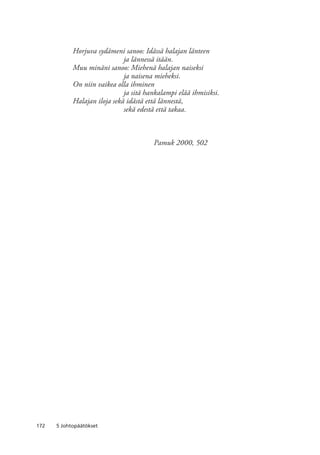 172 5 Johtopäätökset
Horjuva sydämeni sanoo: Idässä halajan länteen
	 ja lännessä itään.
Muu minäni sanoo: Miehenä halajan naiseksi
	 ja naisena mieheksi.
On niin vaikea olla ihminen
	 ja sitä hankalampi elää ihmisiksi.
Halajan iloja sekä idästä että lännestä,
	 sekä edestä että takaa.
	 Pamuk 2000, 502
 