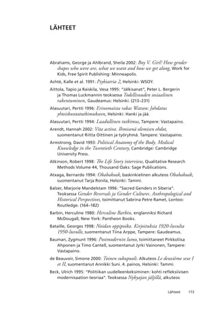 173Lähteet
LÄHTEET
Abrahams, George ja Ahlbrand, Sheila 2002: Boy V. Girl? How gender
shapes who were are, what we want and how we get along, Work for
Kids, Free Spirit Publishing: Minneapolis.
Achté, Kalle et al. 1991: Psykiatria 2, Helsinki: WSOY.
Aittola, Tapio ja Raiskila, Vesa 1995: “Jälkisanat”, Peter L. Bergerin
ja Thomas Luckmannin teoksessa Todellisuuden sosiaalinen
rakentuminen, Gaudeamus: Helsinki. (213–231)
Alasuutari, Pertti 1996: Erinomaista rakas Watson: Johdatus
yhteiskuntatutkimukseen, Helsinki: Hanki ja jää.
Alasuutari, Pertti 1994: Laadullinen tutkimus, Tampere: Vastapaino.
Arendt, Hannah 2002: Vita activa. Ihmisenä olemisen ehdot,
suomentanut Riitta Oittinen ja työryhmä. Tampere: Vastapaino.
Armstrong, David 1993: Political Anatomy of the Body. Medical
Knowledge in the Twentieth Century, Cambridge: Cambridge
University Press.
Atkinson, Robert 1998: The Life Story interview, Qualitative Research
Methods Volume 44, Thousand Oaks: Sage Publications.
Atxaga, Bernardo 1994: Obabakoak, baskinkielinen alkuteos Obabakoak,
suomentanut Tarja Ronila, Helsinki: Tammi.
Balzer, Marjorie Mandelstam 1996: “Sacred Genders in Siberia”.
Teoksessa Gender Reversals ja Gender Cultures. Anthropological and
Historical Perspectives, toimittanut Sabrina Petre Ramet, Lontoo:
Routledge. (164–182)
Barbin, Herculine 1980: Herculine Barbin, englanniksi Richard
McDougall, New York: Pantheon Books.
Bataille, Georges 1998: Noidan oppipoika. Kirjoituksia 1920-luvulta
1950-luvulle, suomentanut Tiina Arppe, Tampere: Gaudeamus.
Bauman, Zygmunt 1996: Postmodernin lumo, toimittaneet Pirkkoliisa
Ahponen ja Timo Cantell, suomentanut Jyrki Vainonen, Tampere:
Vastapaino.
de Beauvoir, Simone 2000: Toinen sukupuoli. Alkuteos Le deuxième sexe I
et II, suomentanut Annikki Suni. 4. painos, Helsinki: Tammi.
Beck, Ulrich 1995: “Politiikan uudelleenkeksiminen: kohti refleksiivisen
modernisaation teoriaa”. Teoksessa Nykyajan jäljillä, alkuteos
 