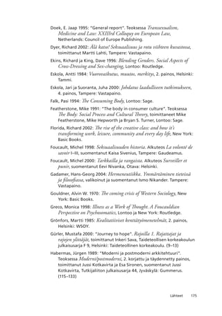175Lähteet
Doek, E. Jaap 1995: “General report”. Teoksessa Transsexualism,
Medicine and Law: XXIIIrd Colloquy on European Law,
Netherlands: Council of Europe Publishing.
Dyer, Richard 2002: Älä katso! Seksuaalisuus ja rotu viihteen kuvastossa,
toimittanut Martti Lahti, Tampere: Vastapaino.
Ekins, Richard ja King, Dave 1996: Blending Genders. Social Aspects of
Cross-Dressing and Sex-changing, Lontoo: Routledge.
Eskola, Antti 1984: Vuorovaikutus, muutos, merkitys, 2. painos, Helsinki:
Tammi.
Eskola, Jari ja Suoranta, Juha 2000: Johdatus laadulliseen tutkimukseen,
4. painos, Tampere: Vastapaino.
Falk, Pasi 1994: The Consuming Body, Lontoo: Sage.
Featherstone, Mike 1991: “The body in consumer culture”. Teoksessa
The Body: Social Process and Cultural Theory, toimittaneet Mike
Featherstone, Mike Hepworth ja Bryan S. Turner, Lontoo: Sage.
Florida, Richard 2002: The rise of the creative class: and how it’s
transforming work, leisure, community and every day life, New York:
Basic Books.
Foucault, Michel 1998: Seksuaalisuuden historia. Alkuteos La volonté de
savoir I–III, suomentanut Kaisa Sivenius, Tampere: Gaudeamus.
Foucault, Michel 2000: Tarkkailla ja rangaista. Alkuteos Surveiller et
punir, suomentanut Eevi Nivanka, Otava: Helsinki.
Gadamer, Hans-Georg 2004: Hermeneutiikka. Ymmärtäminen tieteissä
ja filosofiassa, valikoinut ja suomentanut Ismo Nikander. Tampere:
Vastapaino.
Gouldner, Alvin W. 1970: The coming crisis of Western Sociology, New
York: Basic Books.
Greco, Monica 1998: Illness as a Work of Thought. A Foucauldian
Perspective on Psychosomatics, Lontoo ja New York: Routledge.
Grönfors, Martti 1985: Kvalitatiiviset kenttätyömenetelmät, 2. painos,
Helsinki: WSOY.
Gürler, Mustafa 2000: “Journey to hope”. Rajoilla 1. Rajattajat ja
rajojen ylittäjät, toimittanut Inkeri Sava, Taideteollisen korkeakoulun
julkaisusarja F 9, Helsinki: Taideteollinen korkeakoulu. (9–13)
Habermas, Jürgen 1989: “Moderni ja postmoderni arkkitehtuuri”.
Teoksessa Moderni/postmoderni, 2. korjattu ja täydennetty painos,
toimittanut Jussi Kotkavirta ja Esa Sironen, suomentanut Jussi
Kotkavirta, Tutkijaliiton julkaisusarja 44, Jyväskylä: Gummerus.
(115–133)
 