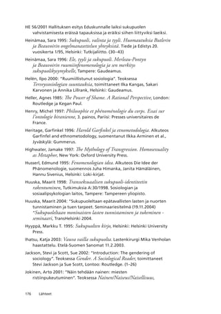 176 Lähteet
HE 56/2001 Hallituksen esitys Eduskunnalle laiksi sukupuolen
vahvistamisesta eräissä tapauksissa ja eräiksi siihen liittyviksi laeiksi.
Heinämaa, Sara 1995: Sukupuoli, valinta ja tyyli. Huomautuksia Butlerin
ja Beauvoirin ongelmanasettelun yhteyksistä. Tiede ja Edistys 20.
vuosikerta 1/95, Helsinki: Tutkijaliitto. (30–43)
Heinämaa, Sara 1996: Ele, tyyli ja sukupuoli. Merleau-Pontyn
ja Beauvoirin ruumiinfenomenologia ja sen merkitys
sukupuolikysymykselle, Tampere: Gaudeamus.
Helén, Ilpo 2000: “Ruumiillistunut sosiologia”. Teoksessa
Terveyssosiologian suuntauksia, toimittaneet Ilka Kangas, Sakari
Karvonen ja Annika Lillrank, Helsinki: Gaudeamus.
Heller, Agnes 1985: The Power of Shame. A Rational Perspective, London:
Routledge ja Kegan Paul.
Henry, Michel 1997: Philosophie et phénoménologie du corps. Essai sur
l’ontologie biranienne, 3. painos, Pariisi: Presses universitaires de
France.
Heritage, Garfinkel 1996: Harold Garfinkel ja etnometodologia. Alkuteos
Garfinfel and ethnometodology, suomentanut Ilkka Arminen et al.,
Jyväskylä: Gummerus.
Highwater, Jamake 1997: The Mythology of Transgression. Homosexuality
as Metaphor, New York: Oxford University Press.
Husserl, Edmund 1995: Fenomenologian idea. Alkuteos Die Idee der
Phänomenologie, suomennos Juha Himanka, Janita Hämäläinen,
Hannu Sivenius, Helsinki: Loki-kirjat.
Huuska, Maarit 1998: Transseksuaalisen sukupuoli-identiteetin
rakentuminen, Tutkimuksia A:30/1998. Sosiologian ja
sosiaalipsykologian laitos, Tampere: Tampereen yliopisto.
Huuska, Maarit 2004: “Sukupuoleltaan epätavallisten lasten ja nuorten
tunnistaminen ja tuen tarpeet. Seminaariesitelmä (19.11.2004)
“Sukupuoleltaan moninaisten lasten tunnistaminen ja tukeminen -
seminaari, TransHelsinki 2004.
Hyyppä, Markku T. 1995: Sukupuolten kirjo, Helsinki: Helsinki University
Press.
Ihatsu, Katja 2003: Vauva vailla sukupuolta. Lastenkirurgi Mika Venholan
haastattelu. Etelä-Suomen Sanomat 11.2.2003.
Jackson, Stevi ja Scott, Sue 2002: “Introduction: The gendering of
sociology”. Teoksessa Gender. A Sociological Reader, toimittaneet
Stevi Jackson ja Sue Scott, Lontoo: Routledge. (1–26)
Jokinen, Arto 2001: “Näin tehdään nainen: miesten
ristiinpukeutuminen”. Teoksessa Nainen/Naiseus/Naisellisuus,
 