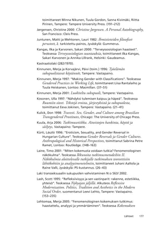 177Lähteet
toimittaneet Minna Nikunen, Tuula Gordon, Sanna Kivimäki, Riitta
Pirinen, Tampere: Tampere University Press. (191–212)
Jørgensen, Christine 2000: Christine Jørgensen. A Personal Autobiography,
San Francisco: Cleis Press.
Juntunen, Matti ja Mehtonen, Lauri 1982: Ihmistieteiden filosofiset
perusteet, 2. tarkistettu painos, Jyväskylä: Gummerus.
Kangas, Ilka ja Karvonen, Sakari 2000: “Terveyssosiologian haasteet”.
Teoksessa Terveyssosiologian suuntauksia, toimittaneet Ilka Kangas,
Sakari Karvonen ja Annika Lillrank, Helsinki: Gaudeamus.
Kastraatiolaki (282/1970).
Kinnunen, Merja ja Korvajärvi, Päivi (toim.) 1996: Työelämän
sukupuolistavat käytännöt, Tampere: Vastapaino.
Kinnunen, Merja 1997: “Making Gender with Classifications”. Teoksessa
Gendered Practices in Working Life, toimittaneet Liisa Rantalaiho ja
Tuula Heiskanen, Lontoo: Macmillan. (37–51)
Kinnunen, Merja 2001: Luokiteltu sukupuoli, Tampere: Vastapaino.
Kosonen, Ulla 1997: “Nähdyksi tulemisen kaipuu ja häpeä”. Teoksessa
Ruumiin siteet. Tekstejä eroista, järjestyksistä ja sukupuolesta,
toimittanut Eeva Jokinen, Tampere: Vastapaino. (21–41)
Kulick, Don 1998: Travesti. Sex, Gender, and Culture among Brazilian
Transgendered Prostitutes, Chicago: The University of Chicago Press.
Kuula, Arja 2006: Tutkimusetiikka. Aineistojen hankinta, käyttö ja
säilytys, Vastapaino: Tampere.
Kürti, László 1996: “Eroticism, Sexuality, and Gender Reversal in
Hungarian Culture”. Teoksessa Gender Reversals ja Gender Cultures.
Anthropological and Historical Perspectives, toimittanut Sabrina Petre
Ramet, Lontoo: Routledge. (148–163)
Laine, Timo 2001: “Miten kokemusta voidaan tutkia? Fenomenologinen
näkökulma”. Teoksessa Ikkunoita tutkimusmetodeihin II.
Näkökulmia aloittelevalle tutkijalle tutkimuksen teoreettisiin
lähtökohtiin ja analyysimenetelmiin, toimittaneet Juhani Aaltola ja
Raine Valli, Jyväskylä: PS-kustannus. (26–43)
Laki transseksuaalin sukupuolen vahvistaminen N:o 563/ 2002.
Lash, Scott 1995: “Refleksiivisyys ja sen vastinparit: rakenne, estetiikka,
yhteisö”. Teoksessa Nykyajan jäljillä. Alkuteos Reflexsive
Modernization. Politics, Tradition and Aesthetics in the Modern
Social Order, suomentanut Leevi Lehto, Tampere: Vastapaino.
(153–235)
Lehtomaa, Merja 2005: “Fenomenologinen kokemuksen tutkimus:
haastattelu, analyysi ja ymmärtäminen”. Teoksessa Kokemuksen
 