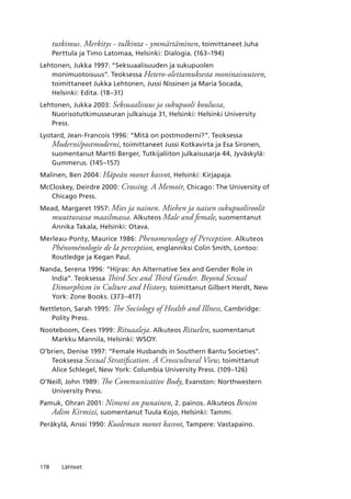 178 Lähteet
tutkimus. Merkitys - tulkinta - ymmärtäminen, toimittaneet Juha
Perttula ja Timo Latomaa, Helsinki: Dialogia. (163–194)
Lehtonen, Jukka 1997: “Seksuaalisuuden ja sukupuolen
monimuotoisuus”. Teoksessa Hetero-olettamuksesta moninaisuuteen,
toimittaneet Jukka Lehtonen, Jussi Nissinen ja Maria Socada,
Helsinki: Edita. (18–31)
Lehtonen, Jukka 2003: Seksuaalisuus ja sukupuoli koulussa,
Nuorisotutkimusseuran julkaisuja 31, Helsinki: Helsinki University
Press.
Lyotard, Jean-Francois 1996: “Mitä on postmoderni?”. Teoksessa
Moderni/postmoderni, toimittaneet Jussi Kotkavirta ja Esa Sironen,
suomentanut Martti Berger, Tutkijaliiton julkaisusarja 44, Jyväskylä:
Gummerus. (145–157)
Malinen, Ben 2004: Häpeän monet kasvot, Helsinki: Kirjapaja.
McCloskey, Deirdre 2000: Crossing. A Memoir, Chicago: The University of
Chicago Press.
Mead, Margaret 1957: Mies ja nainen. Miehen ja naisen sukupuoliroolit
muuttuvassa maailmassa. Alkuteos Male and female, suomentanut
Annika Takala, Helsinki: Otava.
Merleau-Ponty, Maurice 1986: Phenomenology of Perception. Alkuteos
Phénoménologie de la perception, englanniksi Colin Smith, Lontoo:
Routledge ja Kegan Paul.
Nanda, Serena 1996: “Hijras: An Alternative Sex and Gender Role in
India”. Teoksessa Third Sex and Third Gender. Beyond Sexual
Dimorphism in Culture and History, toimittanut Gilbert Herdt, New
York: Zone Books. (373–417)
Nettleton, Sarah 1995: The Sociology of Health and Illness, Cambridge:
Polity Press.
Nooteboom, Cees 1999: Rituaaleja. Alkuteos Rituelen, suomentanut
Markku Mannila, Helsinki: WSOY.
O’brien, Denise 1997: “Female Husbands in Southern Bantu Societies”.
Teoksessa Sexual Stratification. A Crosscultural View, toimittanut
Alice Schlegel, New York: Columbia University Press. (109–126)
O’Neill, John 1989: The Communicative Body, Evanston: Northwestern
University Press.
Pamuk, Ohran 2001: Nimeni on punainen, 2. painos. Alkuteos Benim
Adim Kirmizi, suomentanut Tuula Kojo, Helsinki: Tammi.
Peräkylä, Anssi 1990: Kuoleman monet kasvot, Tampere: Vastapaino.
 