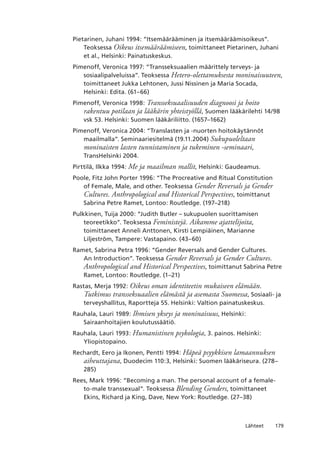 179Lähteet
Pietarinen, Juhani 1994: “Itsemäärääminen ja itsemääräämisoikeus”.
Teoksessa Oikeus itsemääräämiseen, toimittaneet Pietarinen, Juhani
et al., Helsinki: Painatuskeskus.
Pimenoff, Veronica 1997: “Transseksuaalien määrittely terveys- ja
sosiaalipalveluissa”. Teoksessa Hetero-olettamuksesta moninaisuuteen,
toimittaneet Jukka Lehtonen, Jussi Nissinen ja Maria Socada,
Helsinki: Edita. (61–66)
Pimenoff, Veronica 1998: Transseksuaalisuuden diagnoosi ja hoito
rakentuu potilaan ja lääkärin yhteistyöllä, Suomen lääkärilehti 14/98
vsk 53. Helsinki: Suomen lääkäriliitto. (1657–1662)
Pimenoff, Veronica 2004: “Translasten ja -nuorten hoitokäytännöt
maailmalla”. Seminaariesitelmä (19.11.2004) Sukupuoleltaan
moninaisten lasten tunnistaminen ja tukeminen -seminaari,
TransHelsinki 2004.
Pirttilä, Ilkka 1994: Me ja maailman mallit, Helsinki: Gaudeamus.
Poole, Fitz John Porter 1996: “The Procreative and Ritual Constitution
of Female, Male, and other. Teoksessa Gender Reversals ja Gender
Cultures. Anthropological and Historical Perspectives, toimittanut
Sabrina Petre Ramet, Lontoo: Routledge. (197–218)
Pulkkinen, Tuija 2000: “Judith Butler – sukupuolen suorittamisen
teoreetikko”. Teoksessa Feministejä. Aikamme ajattelijoita,
toimittaneet Anneli Anttonen, Kirsti Lempiäinen, Marianne
Liljeström, Tampere: Vastapaino. (43–60)
Ramet, Sabrina Petra 1996: “Gender Reversals and Gender Cultures.
An Introduction”. Teoksessa Gender Reversals ja Gender Cultures.
Anthropological and Historical Perspectives, toimittanut Sabrina Petre
Ramet, Lontoo: Routledge. (1–21)
Rastas, Merja 1992: Oikeus oman identiteetin mukaiseen elämään.
Tutkimus transseksuaalien elämästä ja asemasta Suomessa, Sosiaali- ja
terveyshallitus, Raportteja 55. Helsinki: Valtion painatuskeskus.
Rauhala, Lauri 1989: Ihmisen ykseys ja moninaisuus, Helsinki:
Sairaanhoitajien koulutussäätiö.
Rauhala, Lauri 1993: Humanistinen psykologia, 3. painos. Helsinki:
Yliopistopaino.
Rechardt, Eero ja Ikonen, Pentti 1994: Häpeä psyykkisen lamaannuksen
aiheuttajana, Duodecim 110:3, Helsinki: Suomen lääkäriseura. (278–
285)
Rees, Mark 1996: “Becoming a man. The personal account of a female-
to-male transsexual”. Teoksessa Blending Genders, toimittaneet
Ekins, Richard ja King, Dave, New York: Routledge. (27–38)
 